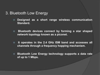 3. Bluetooth Low Energy
 Designed as a short range wireless communication
Standard.
 Bluetooth devices connect by forming a star shaped
network topology known as a piconet.
 It operates in the 2.4 GHz ISM band and accesses all
channels through a frequency hopping mechanism.
 Bluetooth Low Energy technology supports a data rate
of up to 1 Mbps.
 