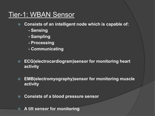 Tier-1: WBAN Sensor
 Consists of an intelligent node which is capable of:
- Sensing
- Sampling
- Processing
- Communicating
 ECG(electrocardiogram)sensor for monitoring heart
activity
 EMB(electromyography)sensor for monitoring muscle
activity
 Consists of a blood pressure sensor
 A tilt sensor for monitoring
 