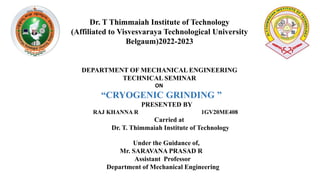 Dr. T Thimmaiah Institute of Technology
(Affiliated to Visvesvaraya Technological University
Belgaum)2022-2023
DEPARTMENT OF MECHANICAL ENGINEERING
TECHNICAL SEMINAR
ON
“CRYOGENIC GRINDING ”
PRESENTED BY
RAJ KHANNA R 1GV20ME408
Carried at
Dr. T. Thimmaiah Institute of Technology
Under the Guidance of,
Mr. SARAVANA PRASAD R
Assistant Professor
Department of Mechanical Engineering
 