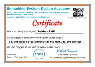 Certificate
This is to certify that Mr/Ms:
has successfully completed our modular course titled :
We wish him/her all the best for future endeavour’s .
Place: Pune
Date : 15 February 2020
Authorized Signatory
for Embedded System Design Academy
Rajkiran Patil
C & Embedded C programming with PIC MCU, I2C, SPI protocol
Embedded System Design Academy
A-503, Isha Garden, Shrikant Thackeray Road, Opp. Mahesh Vidyalaya,
Kothrud, Pune 411038, India.
Landline: 020-25392711 Mobile : 9923469933 Scan QR code to visit website
Mahesh Sumant
 