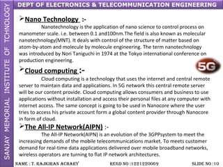 DEPT OF ELECTRONICS & TELECOMMUNICATION ENGINEERING
NAME : T. RAjkiRAN AchARy REGD NO :1221220069 SLiDE NO :10
Nano Technology :-
Nanotechnology is the application of nano science to control process on
manometer scale. i.e. between 0.1 and100nm.The field is also known as molecular
nanotechnology(MNT). It deals with control of the structure of matter based on
atom-by-atom and molecule by molecule engineering. The term nanotechnology
was introduced by Nori Taniguchi in 1974 at the Tokyo international conference on
production engineering.
Cloud computing :-
Cloud computing is a technology that uses the internet and central remote
server to maintain data and applications. In 5G network this central remote server
will be our content provide. Cloud computing allows consumers and business to use
applications without installation and access their personal files at any computer with
internet access. The same concept is going to be used in Nanocore where the user
tries to access his private account form a global content provider through Nanocore
in form of cloud.
The All-IP Network(AIPN) :-
The All-IP Network(AIPN) is an evolution of the 3GPPsystem to meet the
increasing demands of the mobile telecommunications market. To meets customer
demand for real-time data applications delivered over mobile broadband networks,
wireless operators are turning to flat IP network architectures.
 