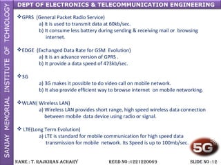 DEPT OF ELECTRONICS & TELECOMMUNICATION ENGINEERING
NAME : T. RAjkiRAN AchARy REGD NO :1221220069 SLiDE NO :12
GPRS (General Packet Radio Service)
a) It is used to transmit data at 60kb/sec.
b) It consume less battery during sending & receiving mail or browsing
internet.
EDGE (Exchanged Data Rate for GSM Evolution)
a) It is an advance version of GPRS .
b) It provide a data speed of 473kb/sec.
3G
a) 3G makes it possible to do video call on mobile network.
b) It also provide efficient way to browse internet on mobile networking.
WLAN( Wireless LAN)
a) Wireless LAN provides short range, high speed wireless data connection
between mobile data device using radio or signal.
 LTE(Long Term Evolution)
a) LTE is standard for mobile communication for high speed data
transmission for mobile network. Its Speed is up to 100mb/sec.
 