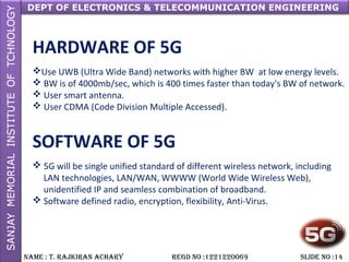 DEPT OF ELECTRONICS & TELECOMMUNICATION ENGINEERING
NAME : T. RAjkiRAN AchARy REGD NO :1221220069 SLiDE NO :14
HARDWARE OF 5G
Use UWB (Ultra Wide Band) networks with higher BW at low energy levels.
 BW is of 4000mb/sec, which is 400 times faster than today's BW of network.
 User smart antenna.
 User CDMA (Code Division Multiple Accessed).
SOFTWARE OF 5G
 5G will be single unified standard of different wireless network, including
LAN technologies, LAN/WAN, WWWW (World Wide Wireless Web),
unidentified IP and seamless combination of broadband.
 Software defined radio, encryption, flexibility, Anti-Virus.
 