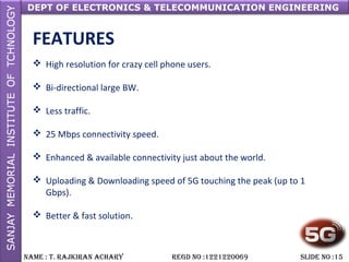 DEPT OF ELECTRONICS & TELECOMMUNICATION ENGINEERING
NAME : T. RAjkiRAN AchARy REGD NO :1221220069 SLiDE NO :15
FEATURES
 High resolution for crazy cell phone users.
 Bi-directional large BW.
 Less traffic.
 25 Mbps connectivity speed.
 Enhanced & available connectivity just about the world.
 Uploading & Downloading speed of 5G touching the peak (up to 1
Gbps).
 Better & fast solution.
 
