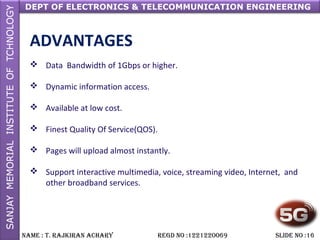 DEPT OF ELECTRONICS & TELECOMMUNICATION ENGINEERING
NAME : T. RAjkiRAN AchARy REGD NO :1221220069 SLiDE NO :16
ADVANTAGES
 Data Bandwidth of 1Gbps or higher.
 Dynamic information access.
 Available at low cost.
 Finest Quality Of Service(QOS).
 Pages will upload almost instantly.
 Support interactive multimedia, voice, streaming video, Internet, and
other broadband services.
 