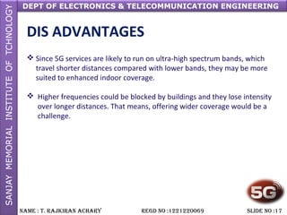 DEPT OF ELECTRONICS & TELECOMMUNICATION ENGINEERING
NAME : T. RAjkiRAN AchARy REGD NO :1221220069 SLiDE NO :17
DIS ADVANTAGES
 Since 5G services are likely to run on ultra-high spectrum bands, which
travel shorter distances compared with lower bands, they may be more
suited to enhanced indoor coverage.
 Higher frequencies could be blocked by buildings and they lose intensity
over longer distances. That means, offering wider coverage would be a
challenge.
 