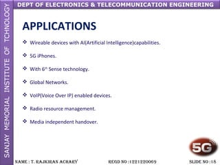 DEPT OF ELECTRONICS & TELECOMMUNICATION ENGINEERING
NAME : T. RAjkiRAN AchARy REGD NO :1221220069 SLiDE NO :18
APPLICATIONS
 Wireable devices with AI(Artificial Intelligence)capabilities.
 5G iPhones.
 With 6th
Sense technology.
 Global Networks.
 VoIP(Voice Over IP) enabled devices.
 Radio resource management.
 Media independent handover.
 