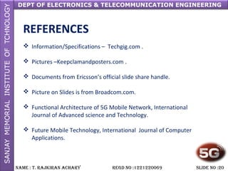 DEPT OF ELECTRONICS & TELECOMMUNICATION ENGINEERING
NAME : T. RAjkiRAN AchARy REGD NO :1221220069 SLiDE NO :20
REFERENCES
 Information/Specifications – Techgig.com .
 Pictures –Keepclamandposters.com .
 Documents from Ericsson’s official slide share handle.
 Picture on Slides is from Broadcom.com.
 Functional Architecture of 5G Mobile Network, International
Journal of Advanced science and Technology.
 Future Mobile Technology, International Journal of Computer
Applications.
 