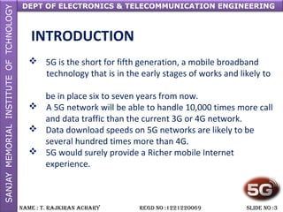 DEPT OF ELECTRONICS & TELECOMMUNICATION ENGINEERING
NAME : T. RAjkiRAN AchARy REGD NO :1221220069 SLiDE NO :3
INTRODUCTION
 5G is the short for fifth generation, a mobile broadband
technology that is in the early stages of works and likely to
be in place six to seven years from now.
 A 5G network will be able to handle 10,000 times more call
and data traffic than the current 3G or 4G network.
 Data download speeds on 5G networks are likely to be
several hundred times more than 4G.
 5G would surely provide a Richer mobile Internet
experience.
 