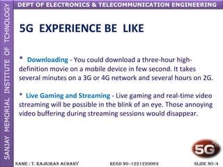 DEPT OF ELECTRONICS & TELECOMMUNICATION ENGINEERING
NAME : T. RAjkiRAN AchARy REGD NO :1221220069 SLiDE NO :4
5G EXPERIENCE BE LIKE
* Downloading - You could download a three-hour high-
definition movie on a mobile device in few second. It takes
several minutes on a 3G or 4G network and several hours on 2G.
* Live Gaming and Streaming - Live gaming and real-time video
streaming will be possible in the blink of an eye. Those annoying
video buffering during streaming sessions would disappear.
 