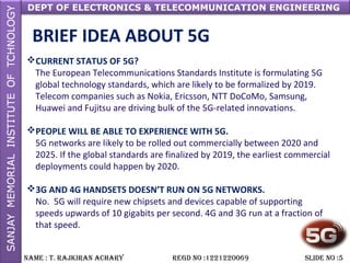 DEPT OF ELECTRONICS & TELECOMMUNICATION ENGINEERING
NAME : T. RAjkiRAN AchARy REGD NO :1221220069 SLiDE NO :5
BRIEF IDEA ABOUT 5G
CURRENT STATUS OF 5G?
The European Telecommunications Standards Institute is formulating 5G
global technology standards, which are likely to be formalized by 2019.
Telecom companies such as Nokia, Ericsson, NTT DoCoMo, Samsung,
Huawei and Fujitsu are driving bulk of the 5G-related innovations.
PEOPLE WILL BE ABLE TO EXPERIENCE WITH 5G.
5G networks are likely to be rolled out commercially between 2020 and
2025. If the global standards are finalized by 2019, the earliest commercial
deployments could happen by 2020.
3G AND 4G HANDSETS DOESN’T RUN ON 5G NETWORKS.
No. 5G will require new chipsets and devices capable of supporting
speeds upwards of 10 gigabits per second. 4G and 3G run at a fraction of
that speed.
 