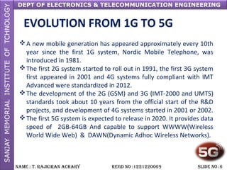 DEPT OF ELECTRONICS & TELECOMMUNICATION ENGINEERING
NAME : T. RAjkiRAN AchARy REGD NO :1221220069 SLiDE NO :6
EVOLUTION FROM 1G TO 5G
A new mobile generation has appeared approximately every 10th
year since the first 1G system, Nordic Mobile Telephone, was
introduced in 1981.
The first 2G system started to roll out in 1991, the first 3G system
first appeared in 2001 and 4G systems fully compliant with IMT
Advanced were standardized in 2012.
The development of the 2G (GSM) and 3G (IMT-2000 and UMTS)
standards took about 10 years from the official start of the R&D
projects, and development of 4G systems started in 2001 or 2002.
The first 5G system is expected to release in 2020. It provides data
speed of 2GB-64GB And capable to support WWWW(Wireless
World Wide Web) & DAWN(Dynamic Adhoc Wireless Networks).
 