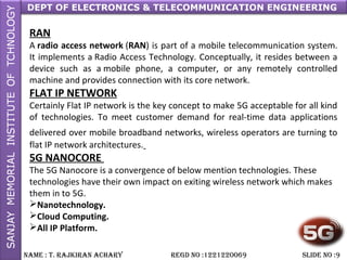 DEPT OF ELECTRONICS & TELECOMMUNICATION ENGINEERING
NAME : T. RAjkiRAN AchARy REGD NO :1221220069 SLiDE NO :9
RAN
A radio access network (RAN) is part of a mobile telecommunication system.
It implements a Radio Access Technology. Conceptually, it resides between a
device such as a mobile phone, a computer, or any remotely controlled
machine and provides connection with its core network.
FLAT IP NETWORK
Certainly Flat IP network is the key concept to make 5G acceptable for all kind
of technologies. To meet customer demand for real-time data applications
delivered over mobile broadband networks, wireless operators are turning to
flat IP network architectures.
5G NANOCORE
The 5G Nanocore is a convergence of below mention technologies. These
technologies have their own impact on exiting wireless network which makes
them in to 5G.
Nanotechnology.
Cloud Computing.
All IP Platform.
 