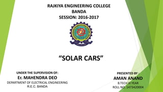 “SOLAR CARS”
UNDER THE SUPERVISION OF:
Er. MAHENDRA DEO
DEPARTMENT OF ELECTRICAL ENGINEERING
R.E.C. BANDA
PRESENTED BY :
AMAN ANAND
B.TECH III YEAR
ROLL NO. 1473420004
RAJKIYA ENGINEERING COLLEGE
BANDA
SESSION: 2016-2017
 