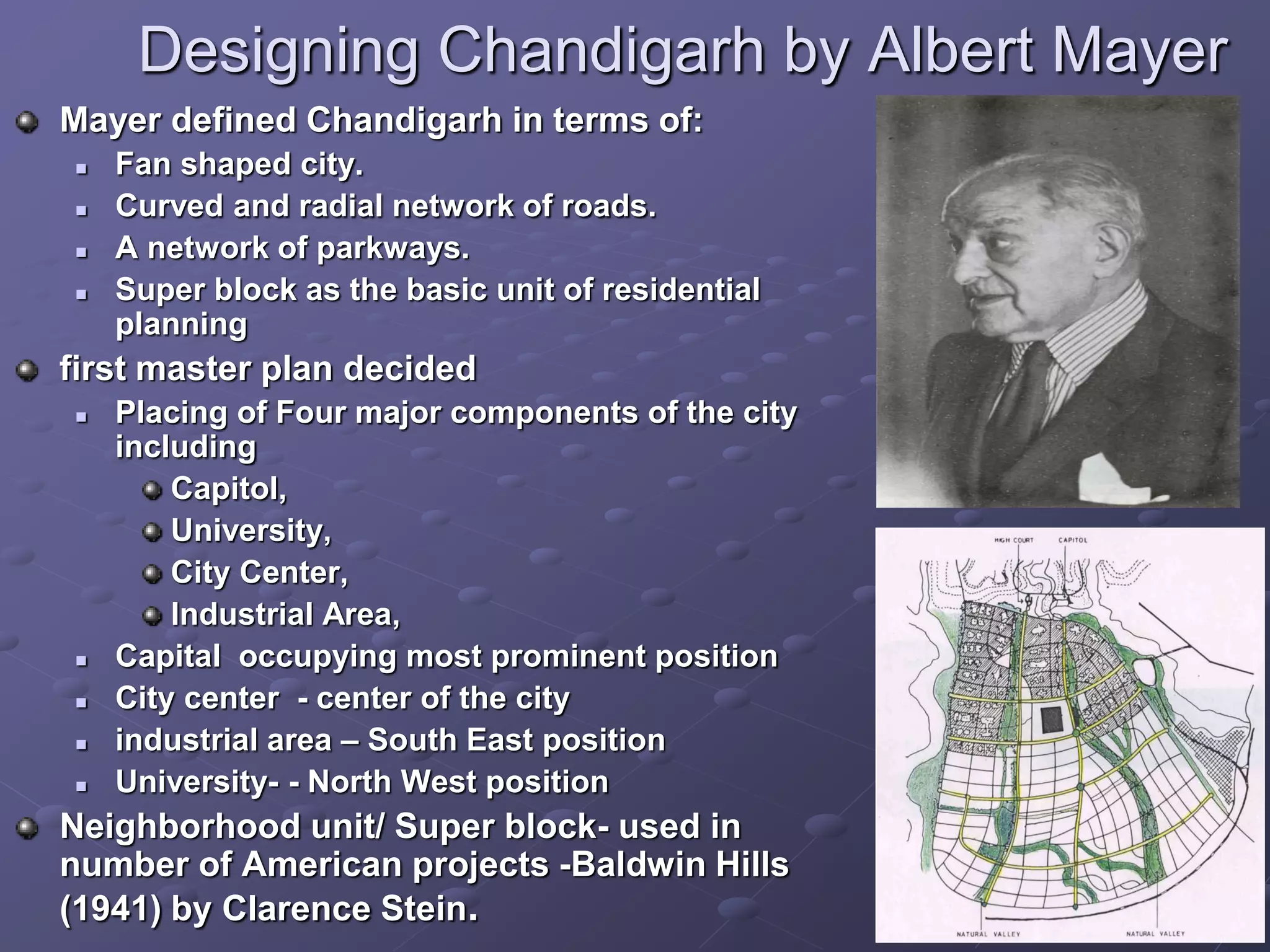 Designing Chandigarh by Albert Mayer
Mayer defined Chandigarh in terms of:
 Fan shaped city.
 Curved and radial network of roads.
 A network of parkways.
 Super block as the basic unit of residential
planning
first master plan decided
 Placing of Four major components of the city
including
Capitol,
University,
City Center,
Industrial Area,
 Capital occupying most prominent position
 City center - center of the city
 industrial area – South East position
 University- - North West position
Neighborhood unit/ Super block- used in
number of American projects -Baldwin Hills
(1941) by Clarence Stein.
 