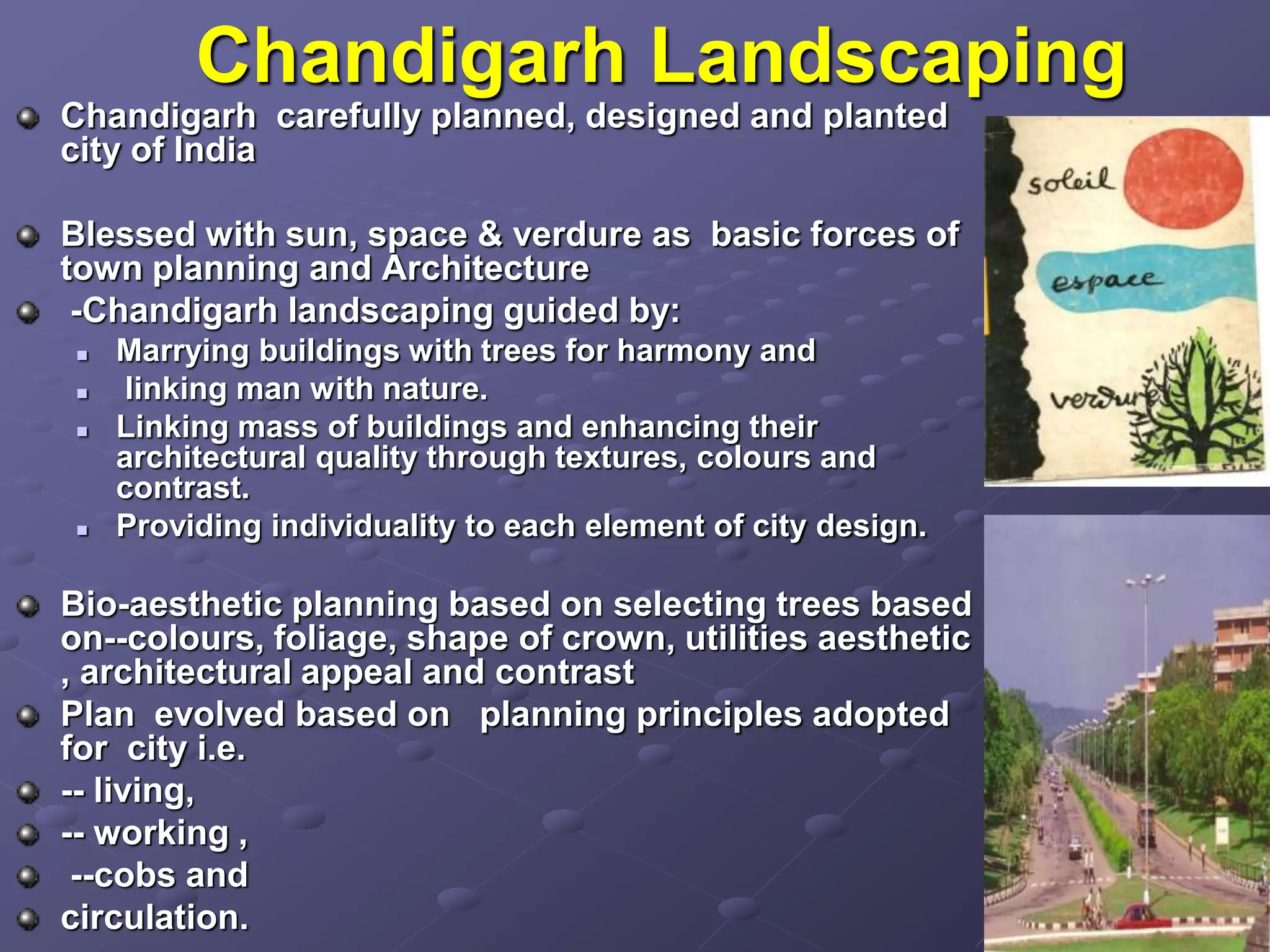 Chandigarh Landscaping
Chandigarh carefully planned, designed and planted
city of India
Blessed with sun, space & verdure as basic forces of
town planning and Architecture
-Chandigarh landscaping guided by:
 Marrying buildings with trees for harmony and
 linking man with nature.
 Linking mass of buildings and enhancing their
architectural quality through textures, colours and
contrast.
 Providing individuality to each element of city design.
Bio-aesthetic planning based on selecting trees based
on--colours, foliage, shape of crown, utilities aesthetic
, architectural appeal and contrast
Plan evolved based on planning principles adopted
for city i.e.
-- living,
-- working ,
--cobs and
circulation.
 