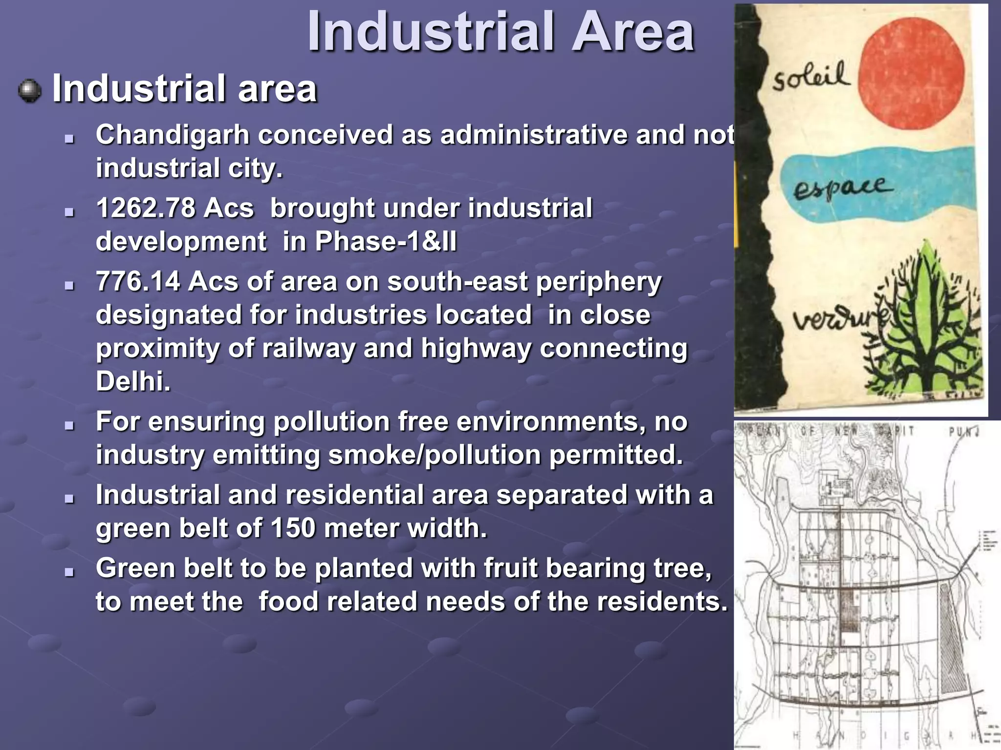 Industrial Area
Industrial area
 Chandigarh conceived as administrative and not
industrial city.
 1262.78 Acs brought under industrial
development in Phase-1&II
 776.14 Acs of area on south-east periphery
designated for industries located in close
proximity of railway and highway connecting
Delhi.
 For ensuring pollution free environments, no
industry emitting smoke/pollution permitted.
 Industrial and residential area separated with a
green belt of 150 meter width.
 Green belt to be planted with fruit bearing tree,
to meet the food related needs of the residents.
 
