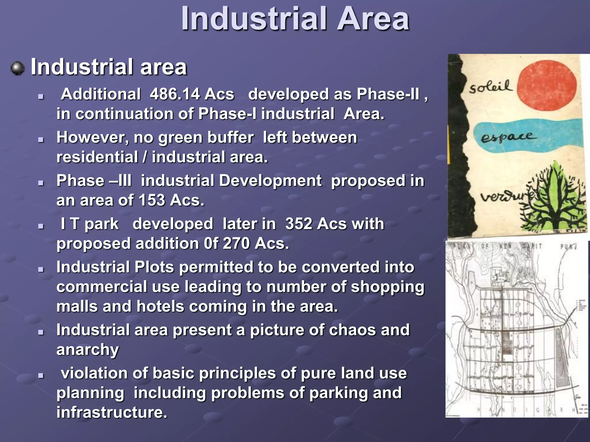 Industrial Area
Industrial area
 Additional 486.14 Acs developed as Phase-II ,
in continuation of Phase-I industrial Area.
 However, no green buffer left between
residential / industrial area.
 Phase –III industrial Development proposed in
an area of 153 Acs.
 I T park developed later in 352 Acs with
proposed addition 0f 270 Acs.
 Industrial Plots permitted to be converted into
commercial use leading to number of shopping
malls and hotels coming in the area.
 Industrial area present a picture of chaos and
anarchy
 violation of basic principles of pure land use
planning including problems of parking and
infrastructure.
 