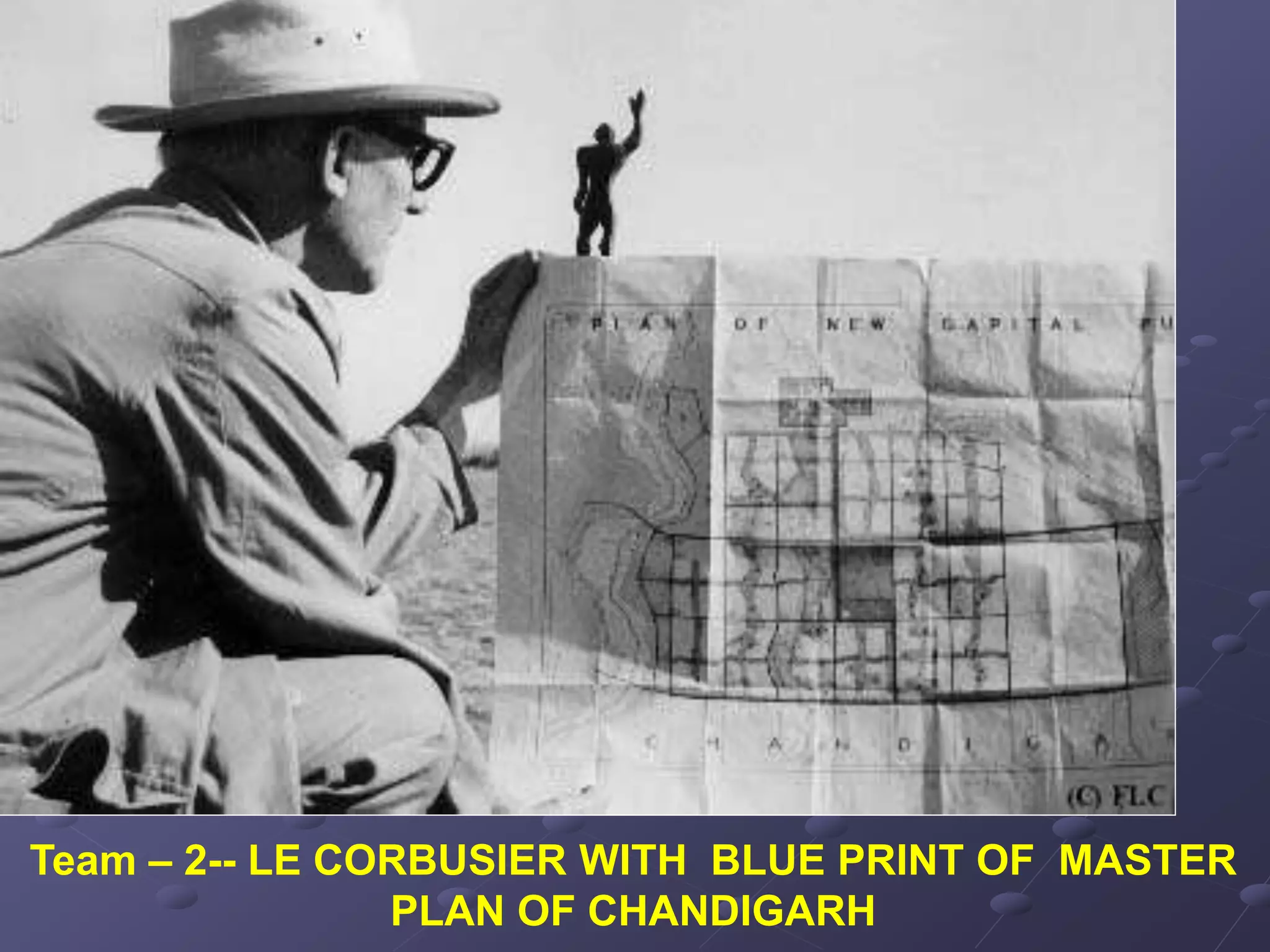 Team – 2-- LE CORBUSIER WITH BLUE PRINT OF MASTER
PLAN OF CHANDIGARH
 