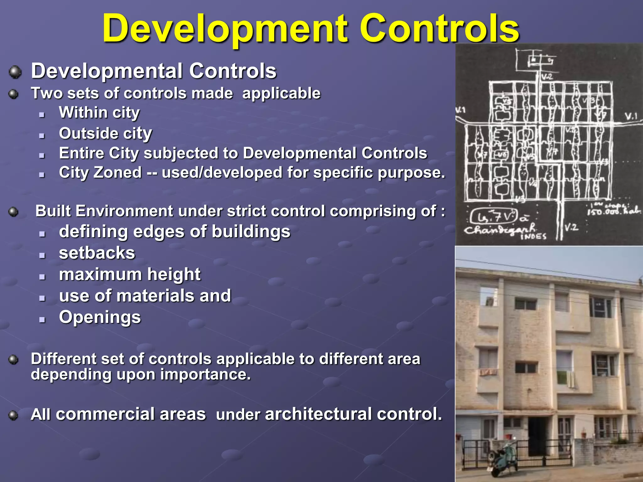 Development Controls
Developmental Controls
Two sets of controls made applicable
 Within city
 Outside city
 Entire City subjected to Developmental Controls
 City Zoned -- used/developed for specific purpose.
Built Environment under strict control comprising of :
 defining edges of buildings
 setbacks
 maximum height
 use of materials and
 Openings
Different set of controls applicable to different area
depending upon importance.
All commercial areas under architectural control.
 