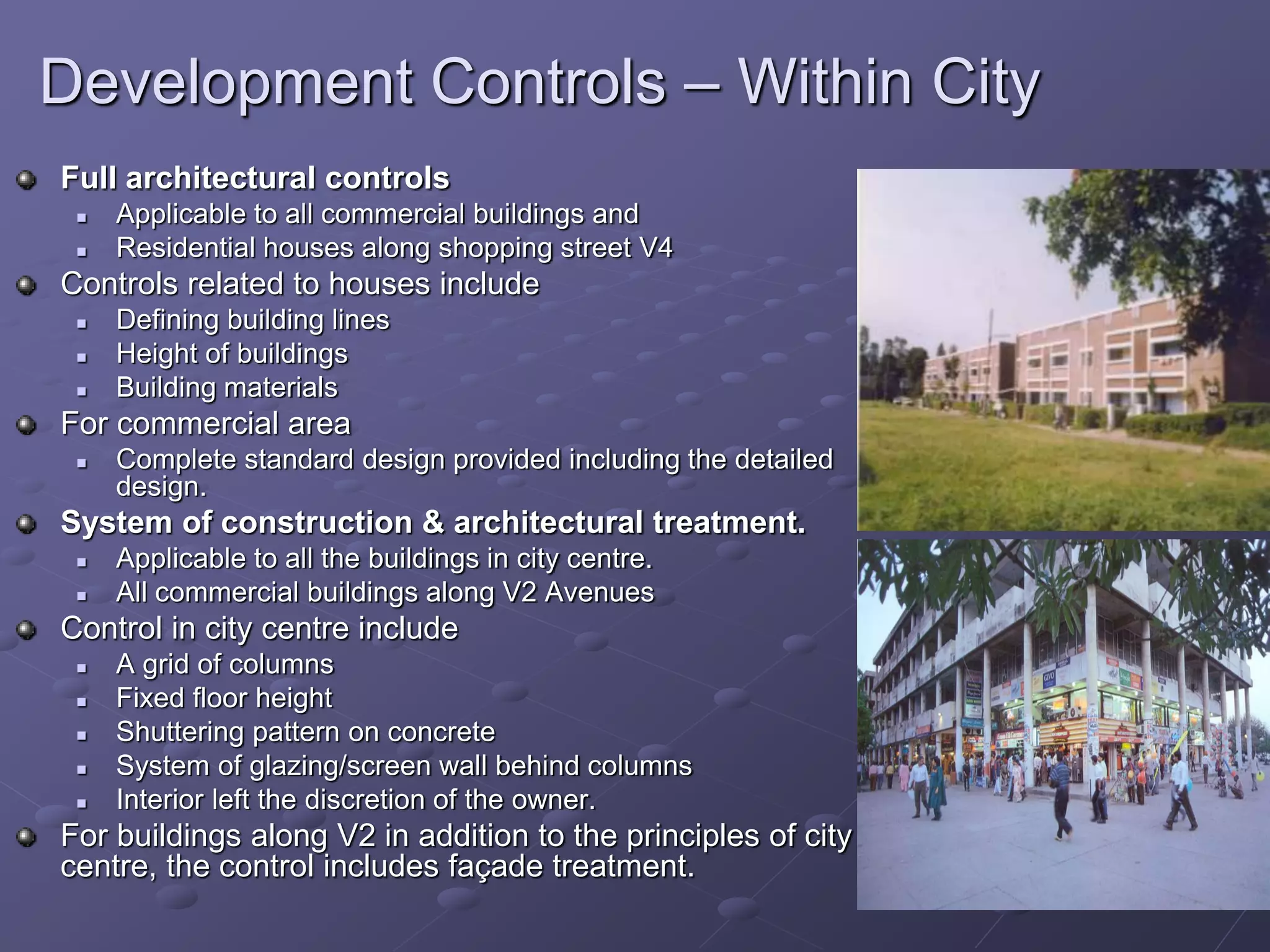 Development Controls – Within City
Full architectural controls
 Applicable to all commercial buildings and
 Residential houses along shopping street V4
Controls related to houses include
 Defining building lines
 Height of buildings
 Building materials
For commercial area
 Complete standard design provided including the detailed
design.
System of construction & architectural treatment.
 Applicable to all the buildings in city centre.
 All commercial buildings along V2 Avenues
Control in city centre include
 A grid of columns
 Fixed floor height
 Shuttering pattern on concrete
 System of glazing/screen wall behind columns
 Interior left the discretion of the owner.
For buildings along V2 in addition to the principles of city
centre, the control includes façade treatment.
 
