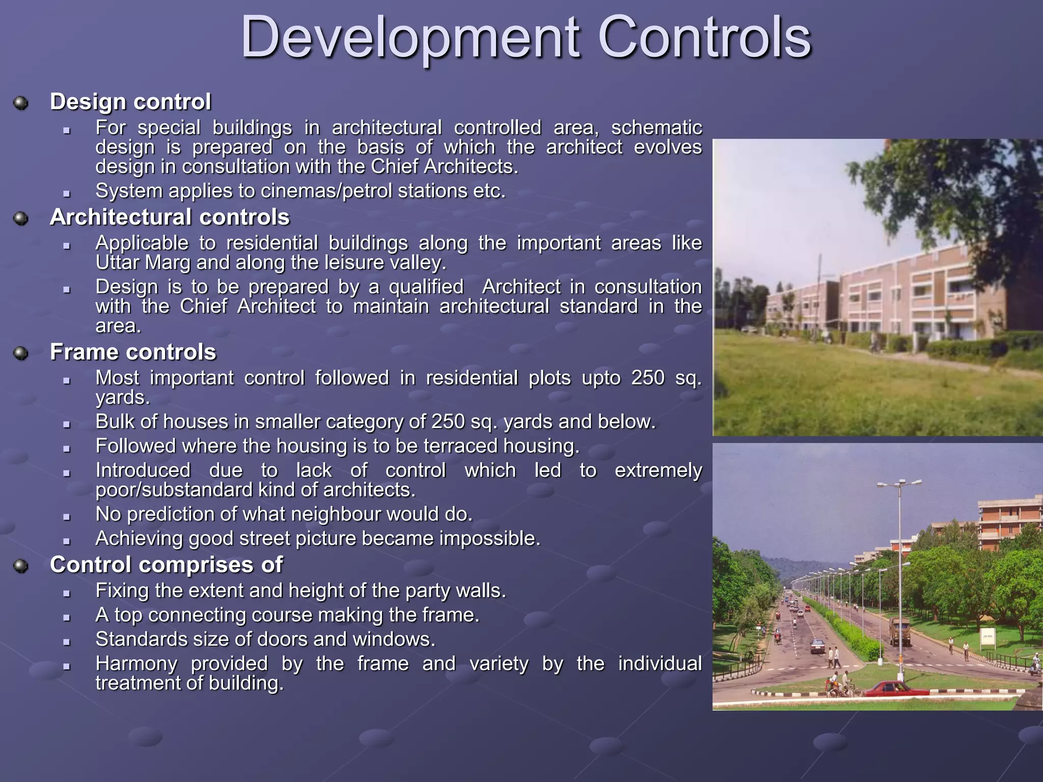 Development Controls
Design control
 For special buildings in architectural controlled area, schematic
design is prepared on the basis of which the architect evolves
design in consultation with the Chief Architects.
 System applies to cinemas/petrol stations etc.
Architectural controls
 Applicable to residential buildings along the important areas like
Uttar Marg and along the leisure valley.
 Design is to be prepared by a qualified Architect in consultation
with the Chief Architect to maintain architectural standard in the
area.
Frame controls
 Most important control followed in residential plots upto 250 sq.
yards.
 Bulk of houses in smaller category of 250 sq. yards and below.
 Followed where the housing is to be terraced housing.
 Introduced due to lack of control which led to extremely
poor/substandard kind of architects.
 No prediction of what neighbour would do.
 Achieving good street picture became impossible.
Control comprises of
 Fixing the extent and height of the party walls.
 A top connecting course making the frame.
 Standards size of doors and windows.
 Harmony provided by the frame and variety by the individual
treatment of building.
 