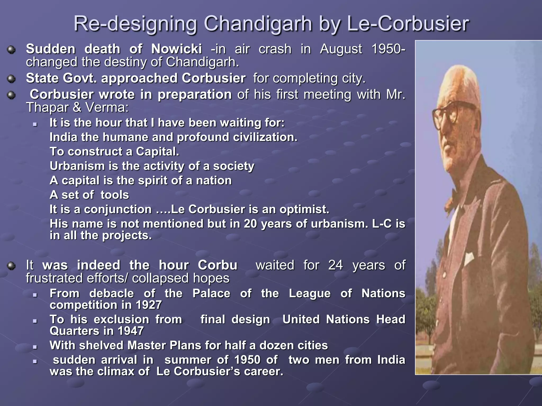 Re-designing Chandigarh by Le-Corbusier
Sudden death of Nowicki -in air crash in August 1950-
changed the destiny of Chandigarh.
State Govt. approached Corbusier for completing city.
Corbusier wrote in preparation of his first meeting with Mr.
Thapar & Verma:
 It is the hour that I have been waiting for:
India the humane and profound civilization.
To construct a Capital.
Urbanism is the activity of a society
A capital is the spirit of a nation
A set of tools
It is a conjunction ….Le Corbusier is an optimist.
His name is not mentioned but in 20 years of urbanism. L-C is
in all the projects.
It was indeed the hour Corbu waited for 24 years of
frustrated efforts/ collapsed hopes
 From debacle of the Palace of the League of Nations
competition in 1927
 To his exclusion from final design United Nations Head
Quarters in 1947
 With shelved Master Plans for half a dozen cities
 sudden arrival in summer of 1950 of two men from India
was the climax of Le Corbusier’s career.
 