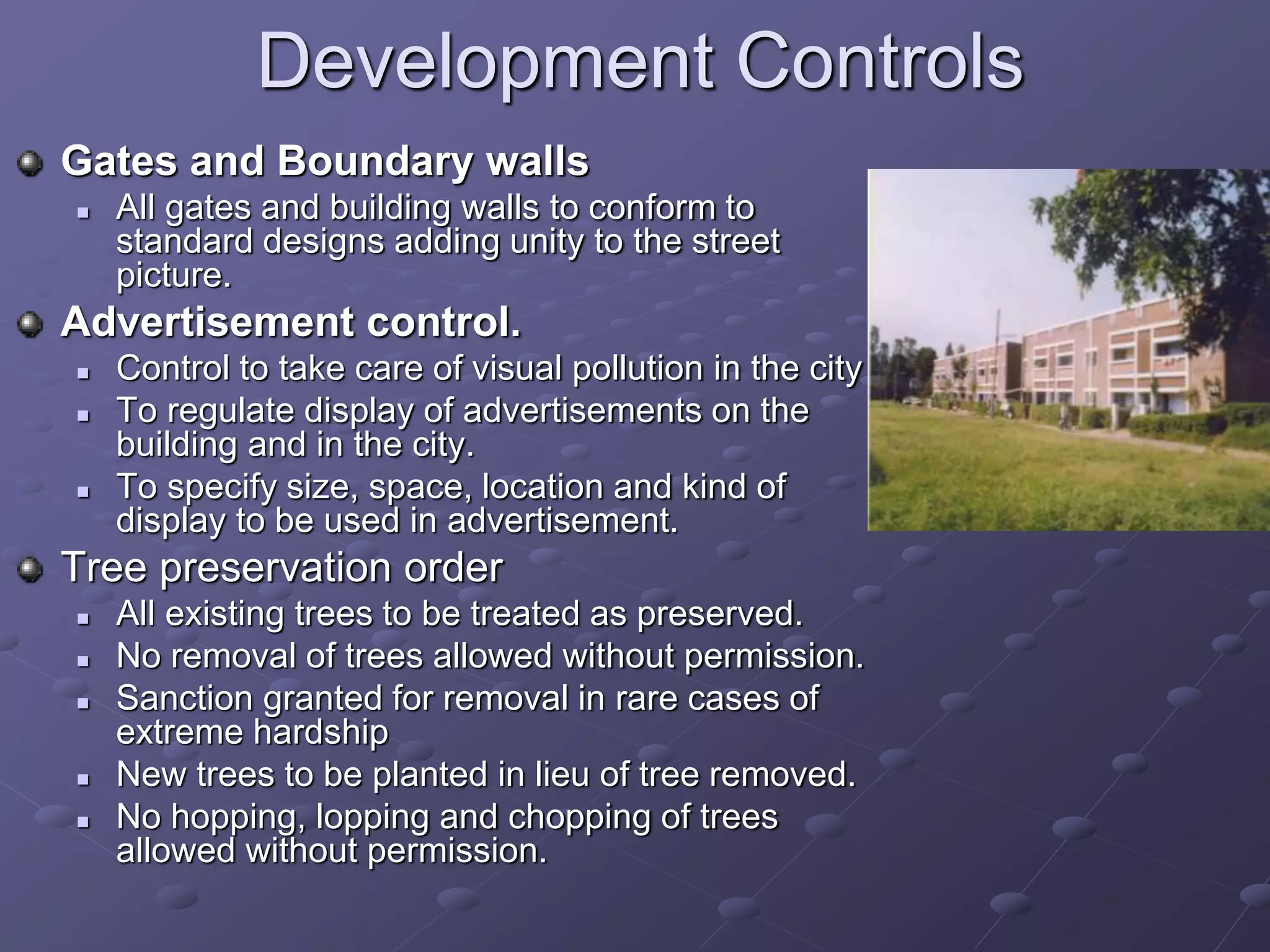 Development Controls
Gates and Boundary walls
 All gates and building walls to conform to
standard designs adding unity to the street
picture.
Advertisement control.
 Control to take care of visual pollution in the city
 To regulate display of advertisements on the
building and in the city.
 To specify size, space, location and kind of
display to be used in advertisement.
Tree preservation order
 All existing trees to be treated as preserved.
 No removal of trees allowed without permission.
 Sanction granted for removal in rare cases of
extreme hardship
 New trees to be planted in lieu of tree removed.
 No hopping, lopping and chopping of trees
allowed without permission.
 