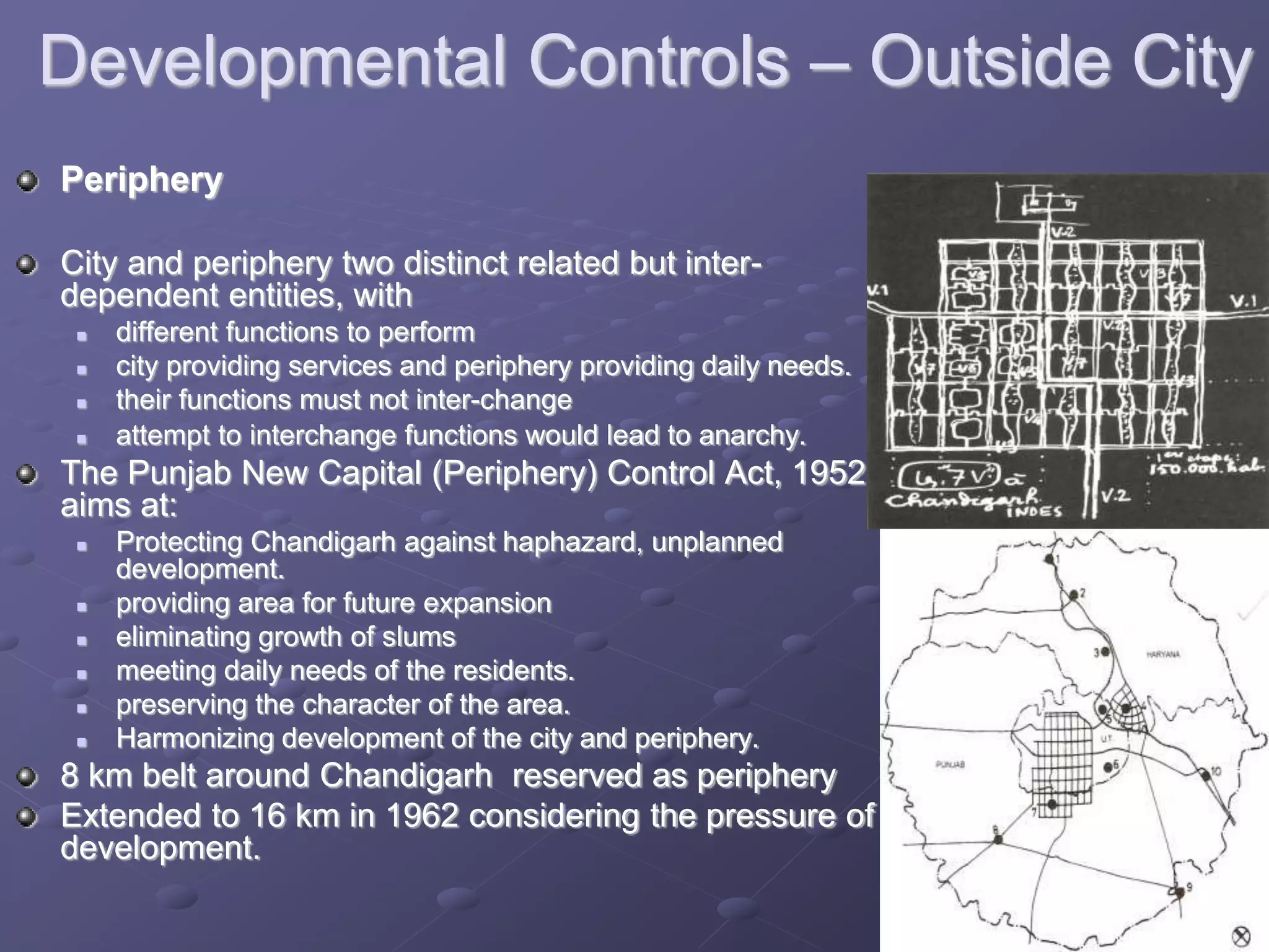 Developmental Controls – Outside City
Periphery
City and periphery two distinct related but inter-
dependent entities, with
 different functions to perform
 city providing services and periphery providing daily needs.
 their functions must not inter-change
 attempt to interchange functions would lead to anarchy.
The Punjab New Capital (Periphery) Control Act, 1952
aims at:
 Protecting Chandigarh against haphazard, unplanned
development.
 providing area for future expansion
 eliminating growth of slums
 meeting daily needs of the residents.
 preserving the character of the area.
 Harmonizing development of the city and periphery.
8 km belt around Chandigarh reserved as periphery
Extended to 16 km in 1962 considering the pressure of
development.
 