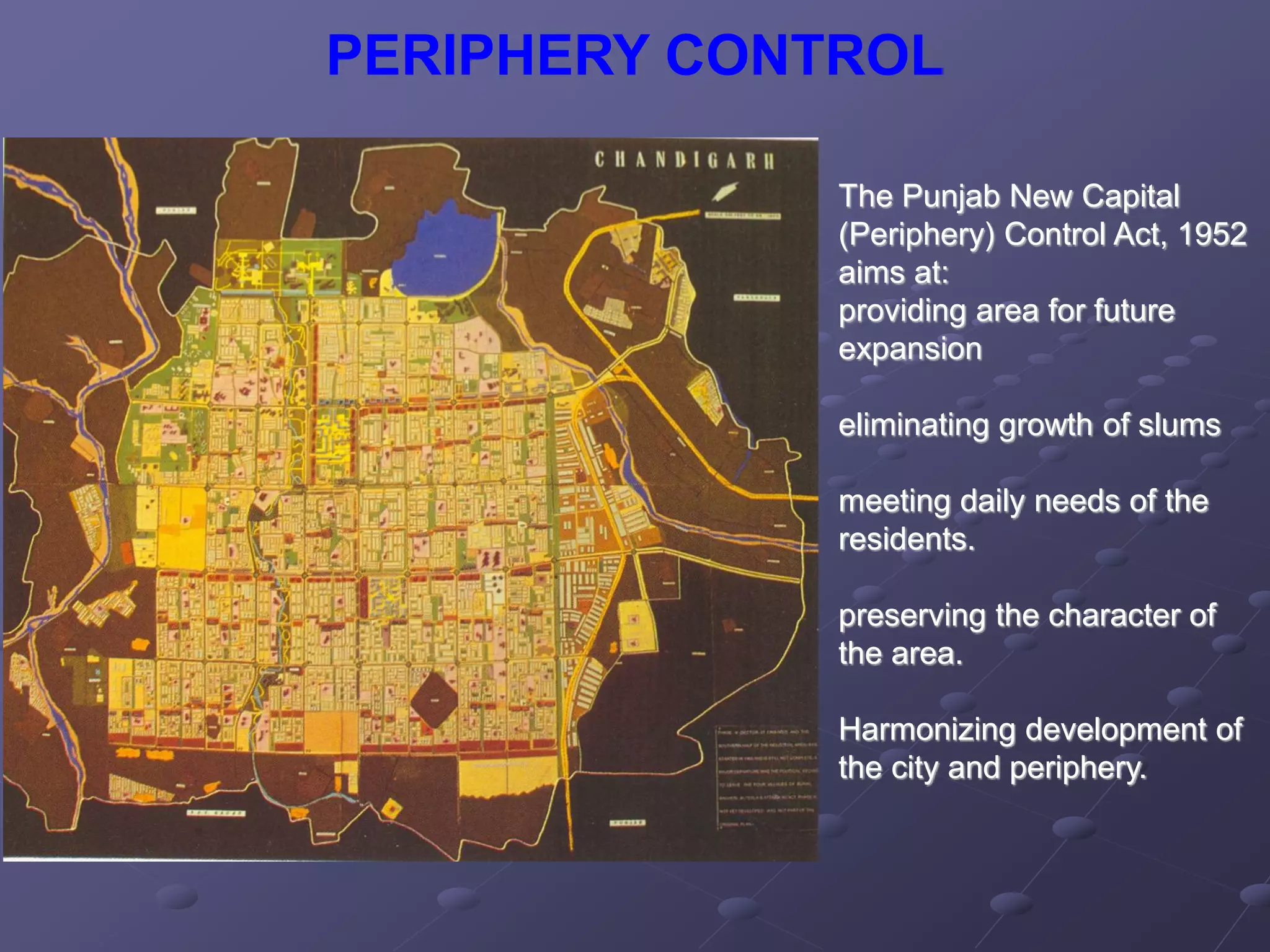 PERIPHERY CONTROL
The Punjab New Capital
(Periphery) Control Act, 1952
aims at:
providing area for future
expansion
eliminating growth of slums
meeting daily needs of the
residents.
preserving the character of
the area.
Harmonizing development of
the city and periphery.
 
