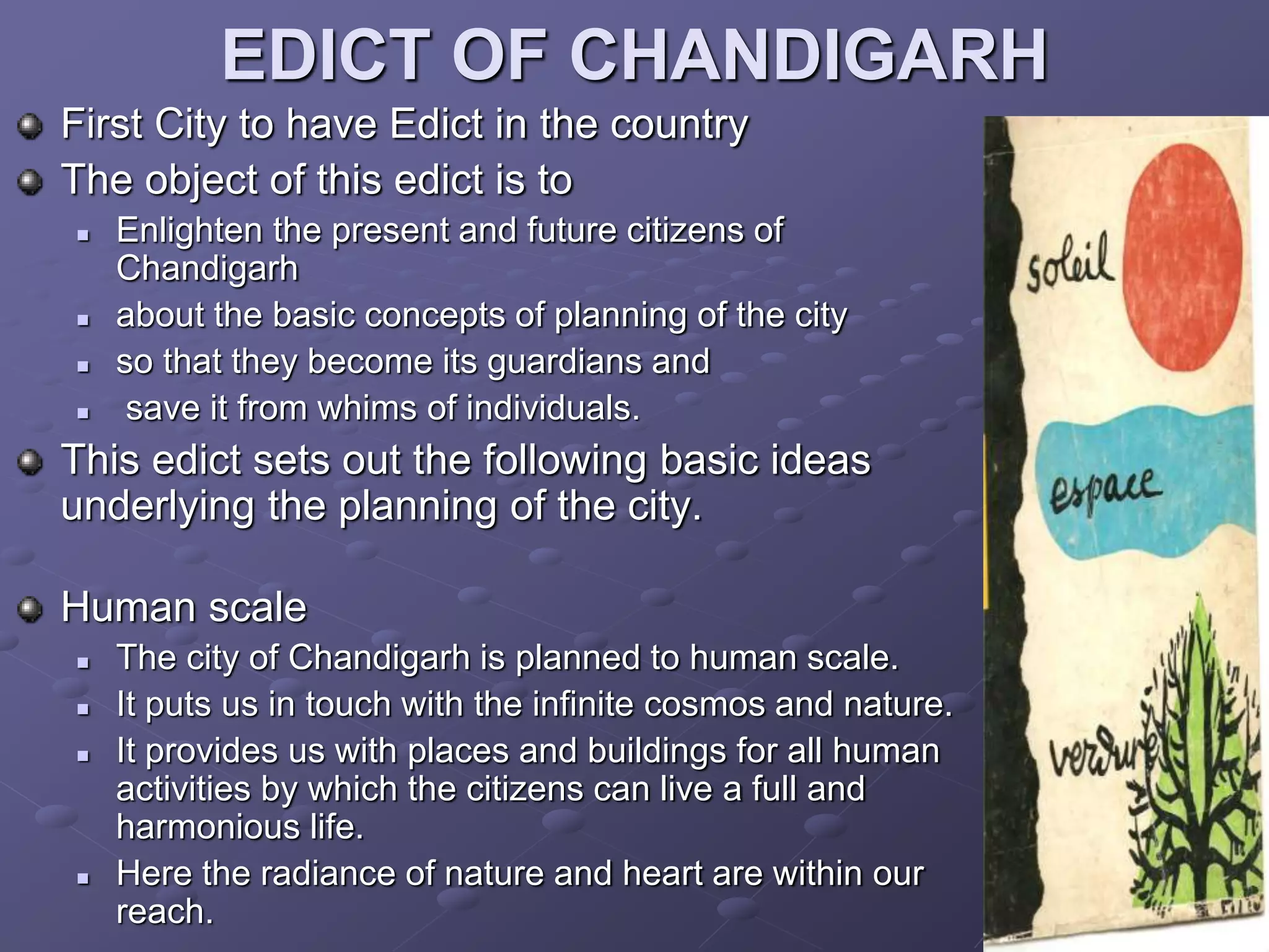 EDICT OF CHANDIGARH
First City to have Edict in the country
The object of this edict is to
 Enlighten the present and future citizens of
Chandigarh
 about the basic concepts of planning of the city
 so that they become its guardians and
 save it from whims of individuals.
This edict sets out the following basic ideas
underlying the planning of the city.
Human scale
 The city of Chandigarh is planned to human scale.
 It puts us in touch with the infinite cosmos and nature.
 It provides us with places and buildings for all human
activities by which the citizens can live a full and
harmonious life.
 Here the radiance of nature and heart are within our
reach.
 