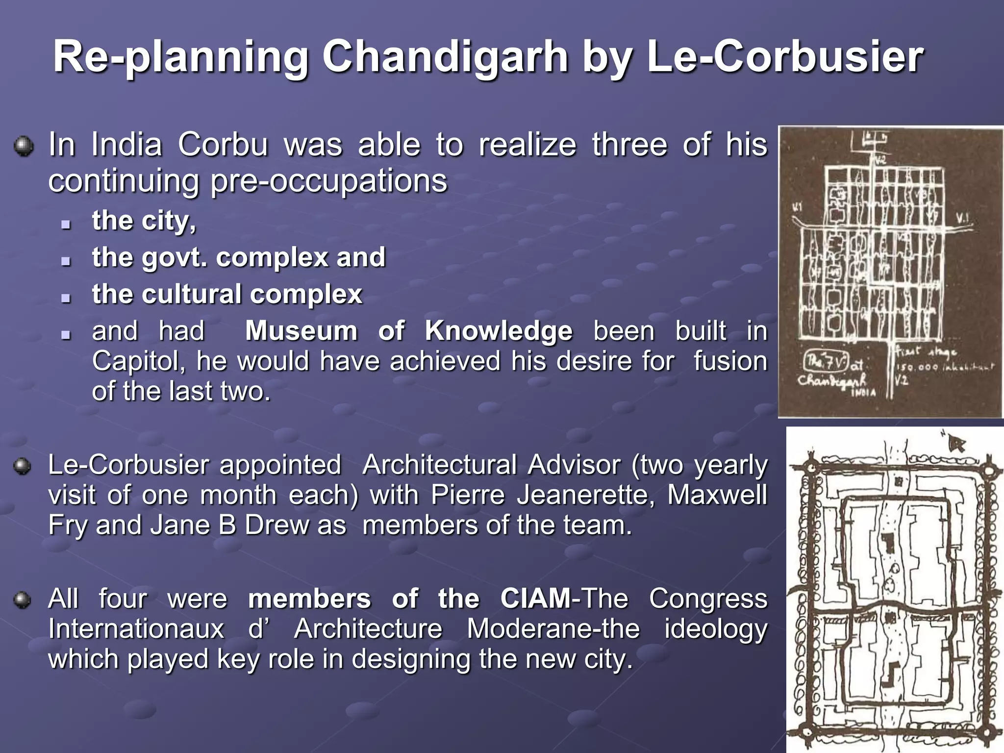 In India Corbu was able to realize three of his
continuing pre-occupations
 the city,
 the govt. complex and
 the cultural complex
 and had Museum of Knowledge been built in
Capitol, he would have achieved his desire for fusion
of the last two.
Le-Corbusier appointed Architectural Advisor (two yearly
visit of one month each) with Pierre Jeanerette, Maxwell
Fry and Jane B Drew as members of the team.
All four were members of the CIAM-The Congress
Internationaux d’ Architecture Moderane-the ideology
which played key role in designing the new city.
Re-planning Chandigarh by Le-Corbusier
 
