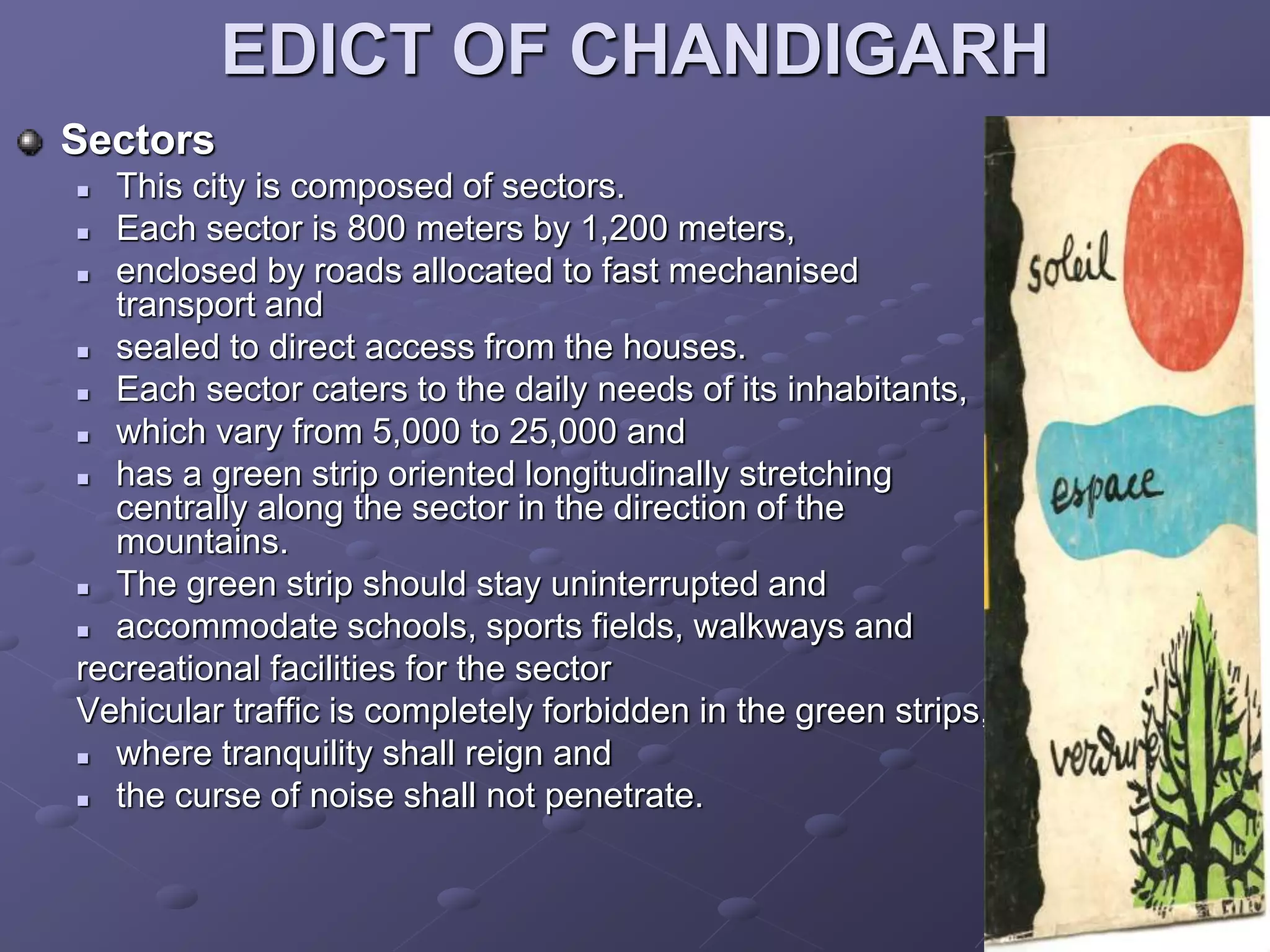 EDICT OF CHANDIGARH
Sectors
 This city is composed of sectors.
 Each sector is 800 meters by 1,200 meters,
 enclosed by roads allocated to fast mechanised
transport and
 sealed to direct access from the houses.
 Each sector caters to the daily needs of its inhabitants,
 which vary from 5,000 to 25,000 and
 has a green strip oriented longitudinally stretching
centrally along the sector in the direction of the
mountains.
 The green strip should stay uninterrupted and
 accommodate schools, sports fields, walkways and
recreational facilities for the sector
Vehicular traffic is completely forbidden in the green strips,
 where tranquility shall reign and
 the curse of noise shall not penetrate.
 