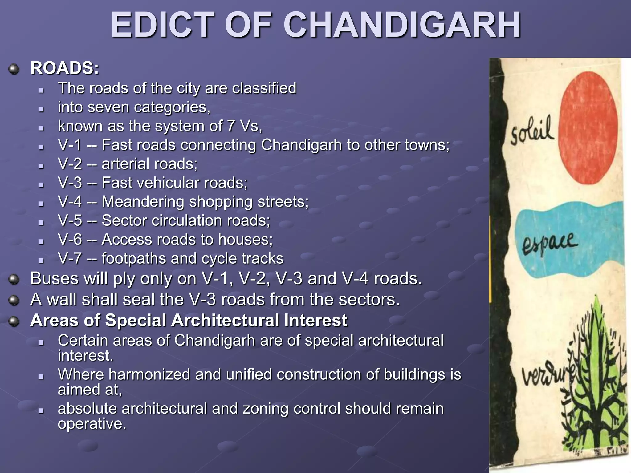 EDICT OF CHANDIGARH
ROADS:
 The roads of the city are classified
 into seven categories,
 known as the system of 7 Vs,
 V-1 -- Fast roads connecting Chandigarh to other towns;
 V-2 -- arterial roads;
 V-3 -- Fast vehicular roads;
 V-4 -- Meandering shopping streets;
 V-5 -- Sector circulation roads;
 V-6 -- Access roads to houses;
 V-7 -- footpaths and cycle tracks
Buses will ply only on V-1, V-2, V-3 and V-4 roads.
A wall shall seal the V-3 roads from the sectors.
Areas of Special Architectural Interest
 Certain areas of Chandigarh are of special architectural
interest.
 Where harmonized and unified construction of buildings is
aimed at,
 absolute architectural and zoning control should remain
operative.
 