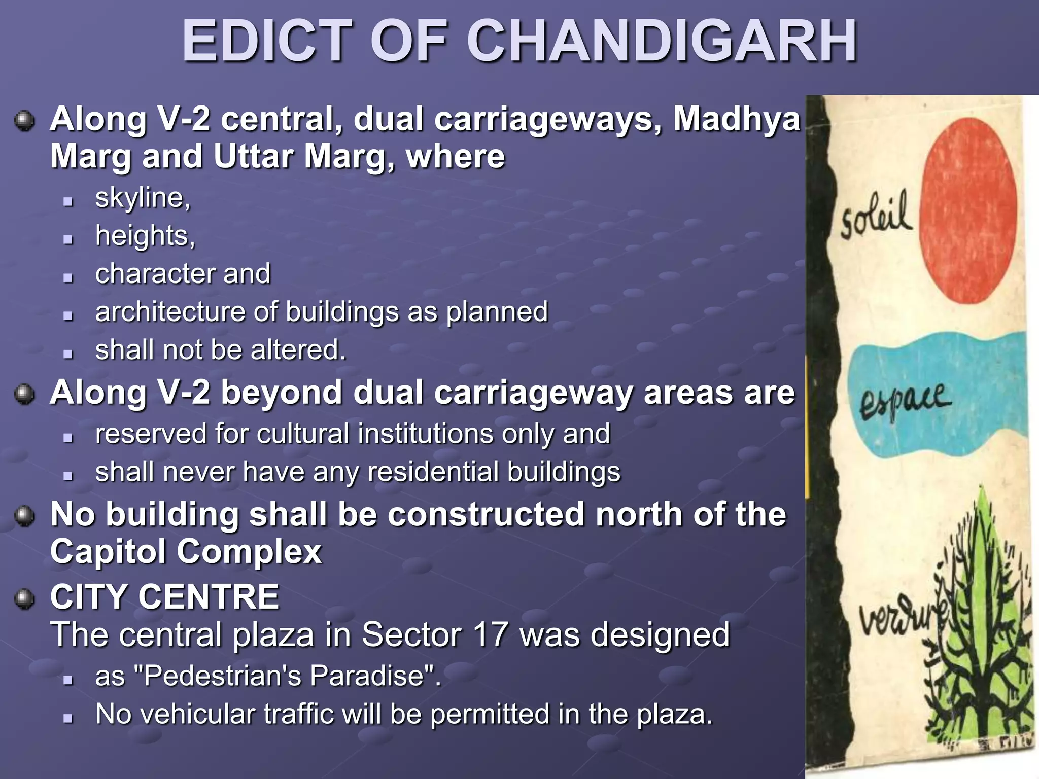 EDICT OF CHANDIGARH
Along V-2 central, dual carriageways, Madhya
Marg and Uttar Marg, where
 skyline,
 heights,
 character and
 architecture of buildings as planned
 shall not be altered.
Along V-2 beyond dual carriageway areas are
 reserved for cultural institutions only and
 shall never have any residential buildings
No building shall be constructed north of the
Capitol Complex
CITY CENTRE
The central plaza in Sector 17 was designed
 as "Pedestrian's Paradise".
 No vehicular traffic will be permitted in the plaza.
 