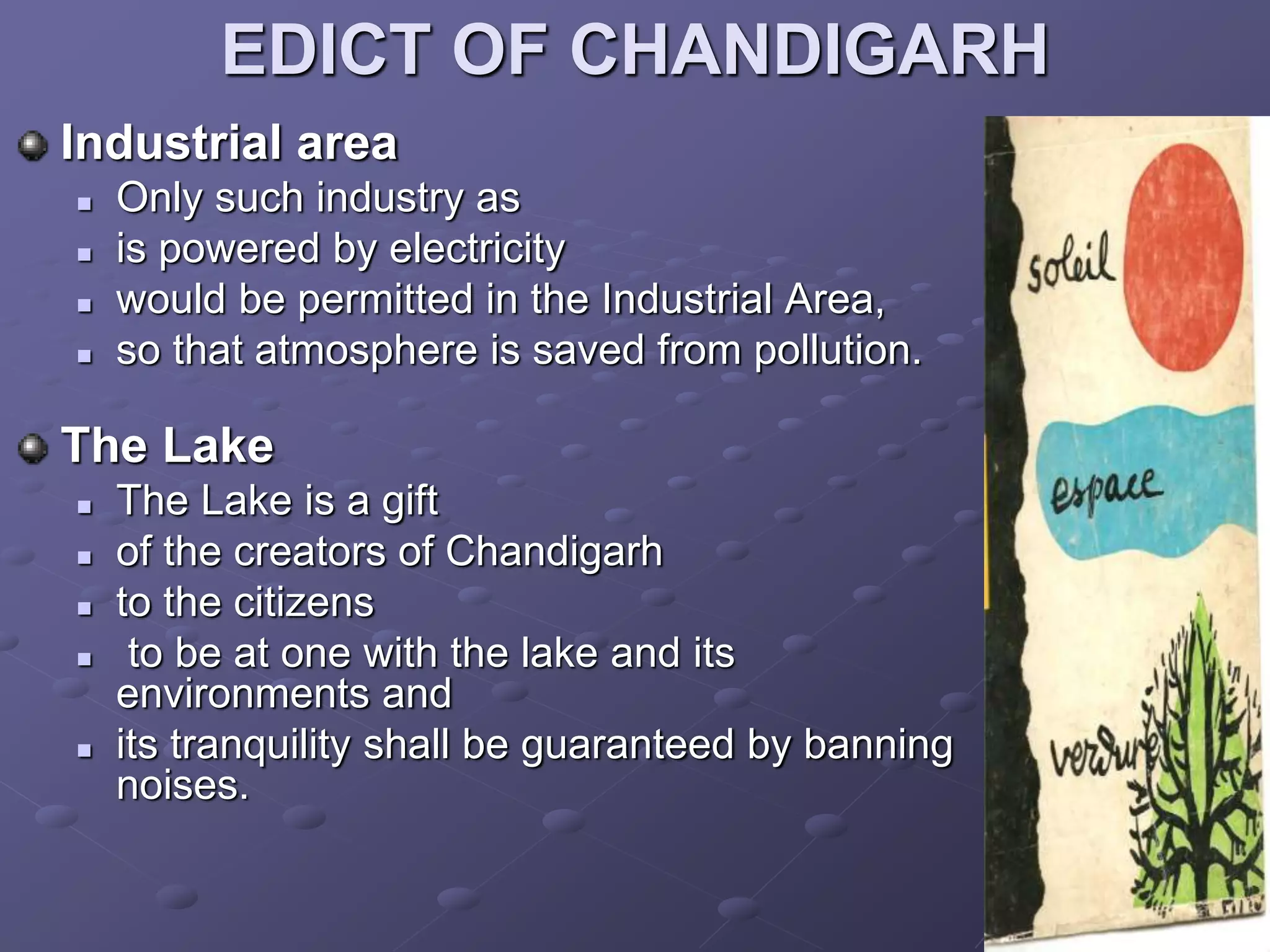 EDICT OF CHANDIGARH
Industrial area
 Only such industry as
 is powered by electricity
 would be permitted in the Industrial Area,
 so that atmosphere is saved from pollution.
The Lake
 The Lake is a gift
 of the creators of Chandigarh
 to the citizens
 to be at one with the lake and its
environments and
 its tranquility shall be guaranteed by banning
noises.
 
