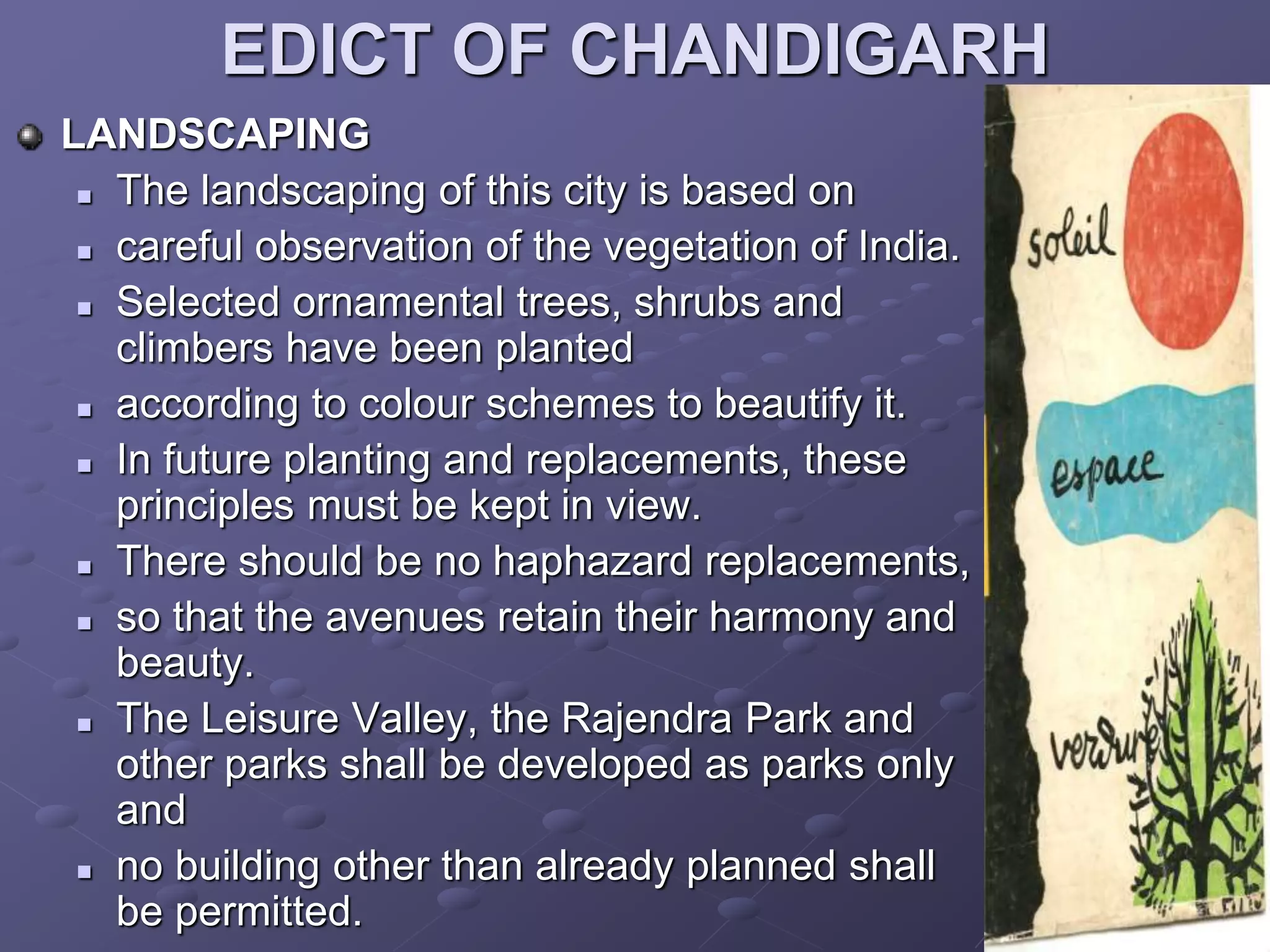 EDICT OF CHANDIGARH
LANDSCAPING
 The landscaping of this city is based on
 careful observation of the vegetation of India.
 Selected ornamental trees, shrubs and
climbers have been planted
 according to colour schemes to beautify it.
 In future planting and replacements, these
principles must be kept in view.
 There should be no haphazard replacements,
 so that the avenues retain their harmony and
beauty.
 The Leisure Valley, the Rajendra Park and
other parks shall be developed as parks only
and
 no building other than already planned shall
be permitted.
 