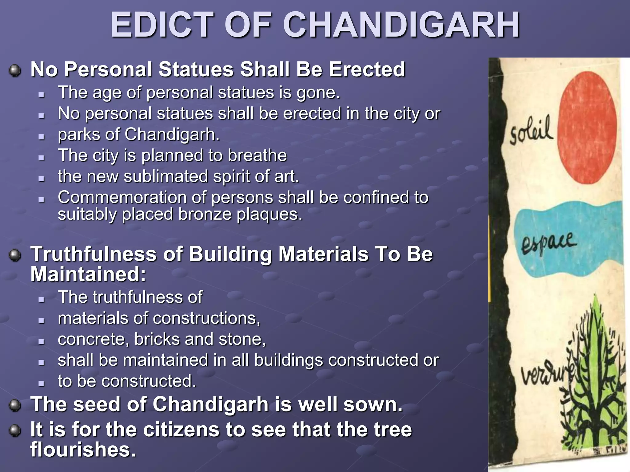 EDICT OF CHANDIGARH
No Personal Statues Shall Be Erected
 The age of personal statues is gone.
 No personal statues shall be erected in the city or
 parks of Chandigarh.
 The city is planned to breathe
 the new sublimated spirit of art.
 Commemoration of persons shall be confined to
suitably placed bronze plaques.
Truthfulness of Building Materials To Be
Maintained:
 The truthfulness of
 materials of constructions,
 concrete, bricks and stone,
 shall be maintained in all buildings constructed or
 to be constructed.
The seed of Chandigarh is well sown.
It is for the citizens to see that the tree
flourishes.
 