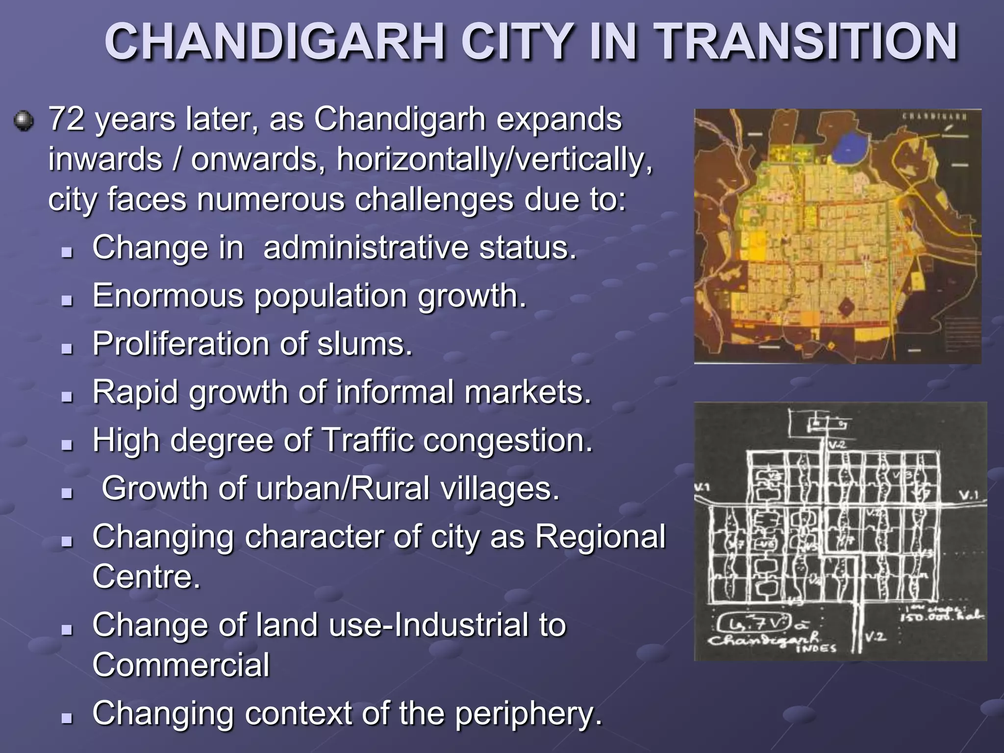 CHANDIGARH CITY IN TRANSITION
72 years later, as Chandigarh expands
inwards / onwards, horizontally/vertically,
city faces numerous challenges due to:
 Change in administrative status.
 Enormous population growth.
 Proliferation of slums.
 Rapid growth of informal markets.
 High degree of Traffic congestion.
 Growth of urban/Rural villages.
 Changing character of city as Regional
Centre.
 Change of land use-Industrial to
Commercial
 Changing context of the periphery.
 