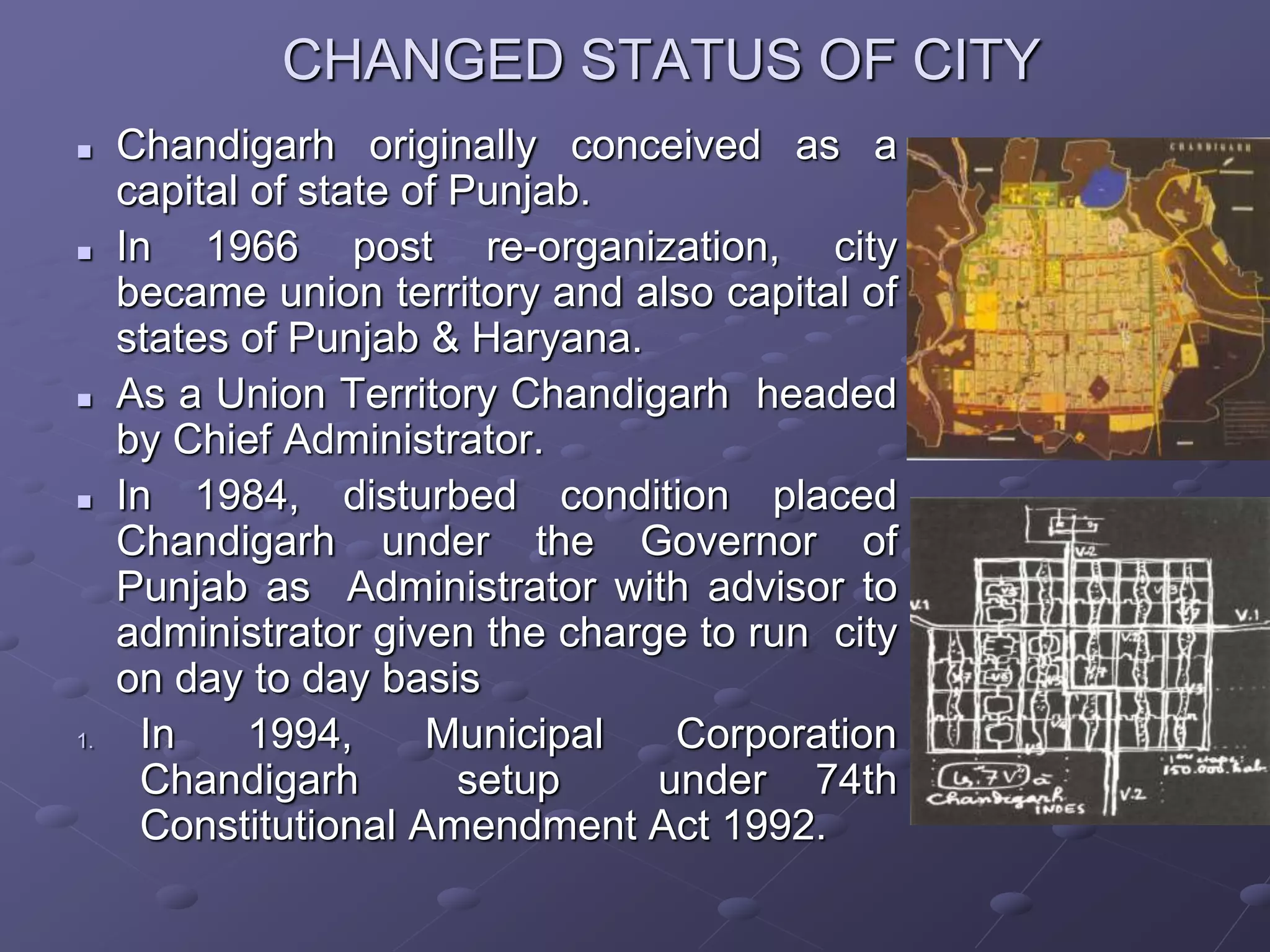 CHANGED STATUS OF CITY
 Chandigarh originally conceived as a
capital of state of Punjab.
 In 1966 post re-organization, city
became union territory and also capital of
states of Punjab & Haryana.
 As a Union Territory Chandigarh headed
by Chief Administrator.
 In 1984, disturbed condition placed
Chandigarh under the Governor of
Punjab as Administrator with advisor to
administrator given the charge to run city
on day to day basis
1. In 1994, Municipal Corporation
Chandigarh setup under 74th
Constitutional Amendment Act 1992.
 