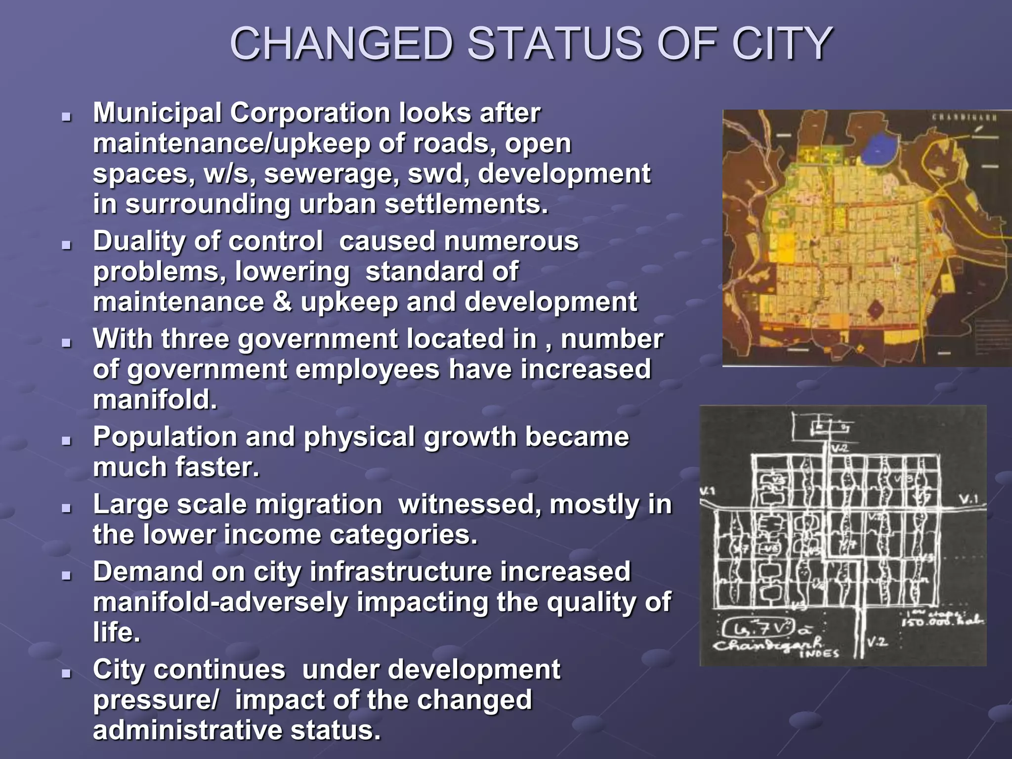 CHANGED STATUS OF CITY
 Municipal Corporation looks after
maintenance/upkeep of roads, open
spaces, w/s, sewerage, swd, development
in surrounding urban settlements.
 Duality of control caused numerous
problems, lowering standard of
maintenance & upkeep and development
 With three government located in , number
of government employees have increased
manifold.
 Population and physical growth became
much faster.
 Large scale migration witnessed, mostly in
the lower income categories.
 Demand on city infrastructure increased
manifold-adversely impacting the quality of
life.
 City continues under development
pressure/ impact of the changed
administrative status.
 