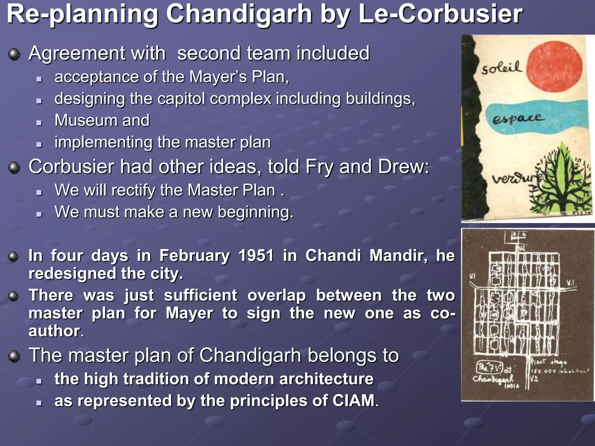 Agreement with second team included
 acceptance of the Mayer’s Plan,
 designing the capitol complex including buildings,
 Museum and
 implementing the master plan
Corbusier had other ideas, told Fry and Drew:
 We will rectify the Master Plan .
 We must make a new beginning.
In four days in February 1951 in Chandi Mandir, he
redesigned the city.
There was just sufficient overlap between the two
master plan for Mayer to sign the new one as co-
author.
The master plan of Chandigarh belongs to
 the high tradition of modern architecture
 as represented by the principles of CIAM.
Re-planning Chandigarh by Le-Corbusier
 