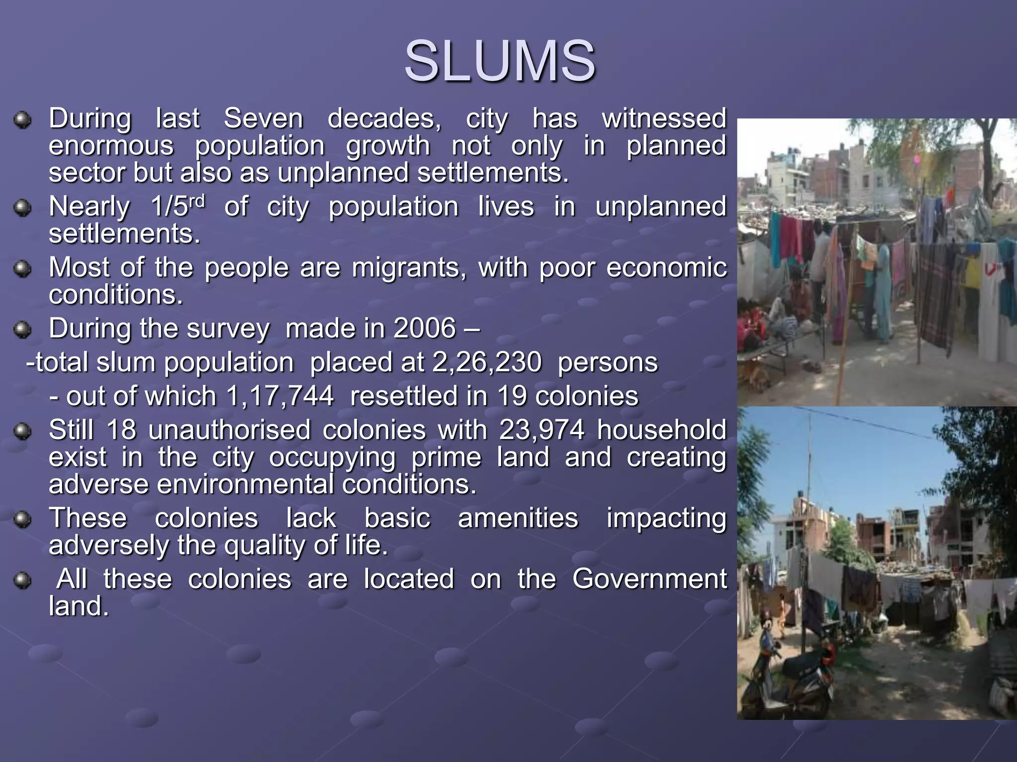 SLUMS
During last Seven decades, city has witnessed
enormous population growth not only in planned
sector but also as unplanned settlements.
Nearly 1/5rd of city population lives in unplanned
settlements.
Most of the people are migrants, with poor economic
conditions.
During the survey made in 2006 –
-total slum population placed at 2,26,230 persons
- out of which 1,17,744 resettled in 19 colonies
Still 18 unauthorised colonies with 23,974 household
exist in the city occupying prime land and creating
adverse environmental conditions.
These colonies lack basic amenities impacting
adversely the quality of life.
All these colonies are located on the Government
land.
 