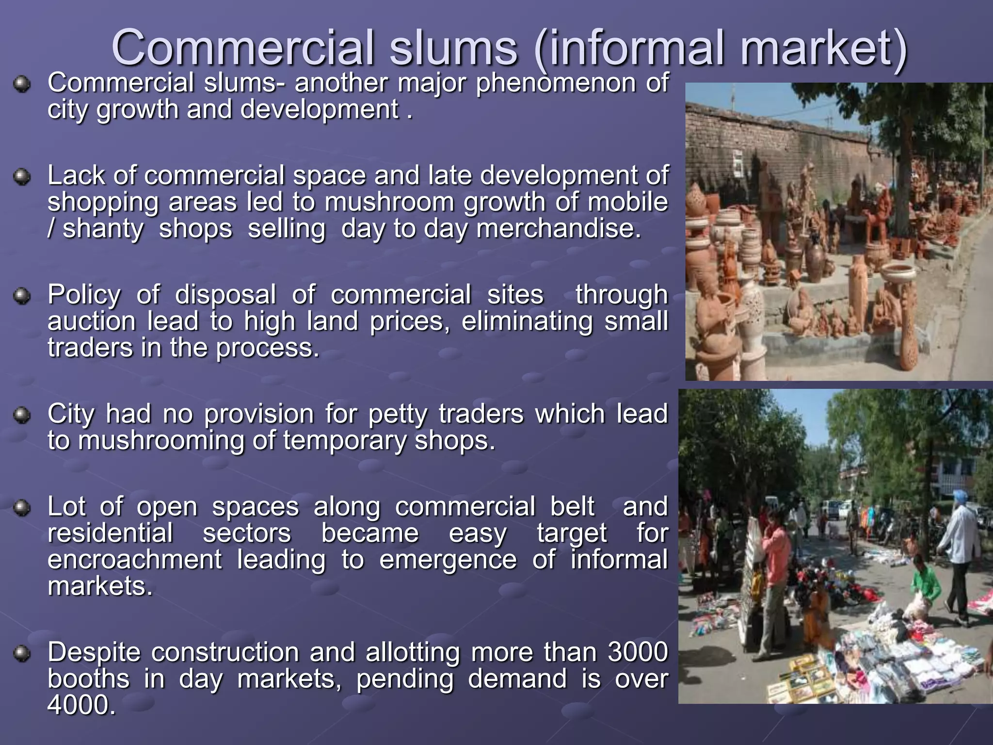 Commercial slums (informal market)
Commercial slums- another major phenomenon of
city growth and development .
Lack of commercial space and late development of
shopping areas led to mushroom growth of mobile
/ shanty shops selling day to day merchandise.
Policy of disposal of commercial sites through
auction lead to high land prices, eliminating small
traders in the process.
City had no provision for petty traders which lead
to mushrooming of temporary shops.
Lot of open spaces along commercial belt and
residential sectors became easy target for
encroachment leading to emergence of informal
markets.
Despite construction and allotting more than 3000
booths in day markets, pending demand is over
4000.
 