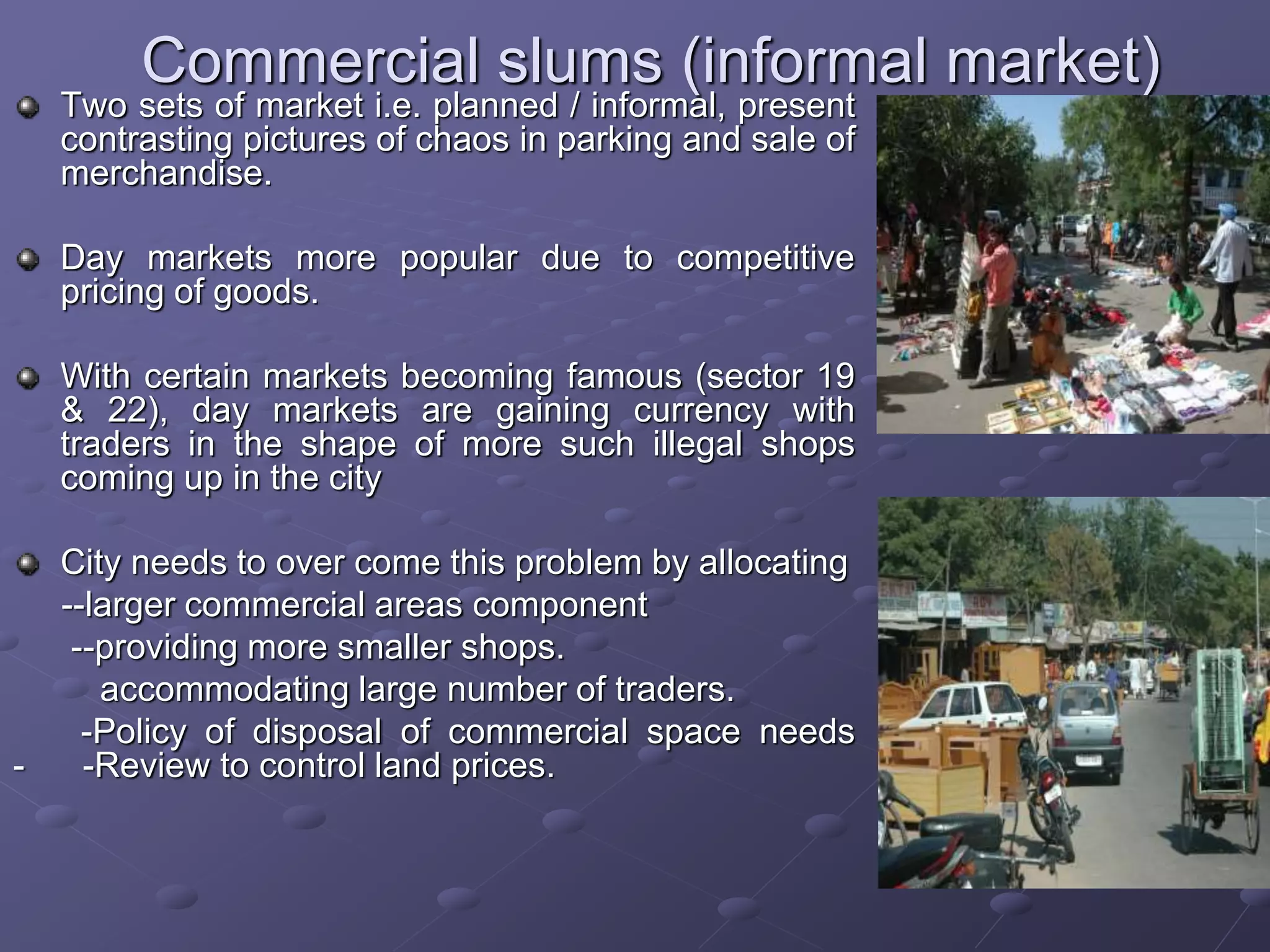 Commercial slums (informal market)
Two sets of market i.e. planned / informal, present
contrasting pictures of chaos in parking and sale of
merchandise.
Day markets more popular due to competitive
pricing of goods.
With certain markets becoming famous (sector 19
& 22), day markets are gaining currency with
traders in the shape of more such illegal shops
coming up in the city
City needs to over come this problem by allocating
--larger commercial areas component
--providing more smaller shops.
accommodating large number of traders.
-Policy of disposal of commercial space needs
- -Review to control land prices.
 