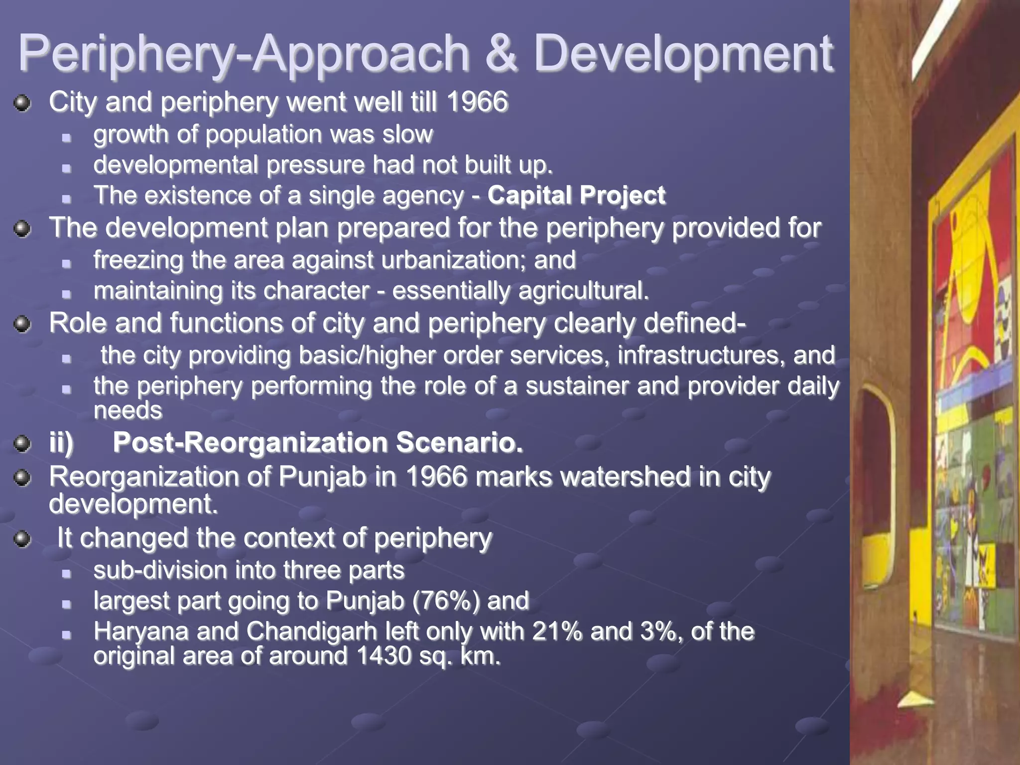 Periphery-Approach & Development
City and periphery went well till 1966
 growth of population was slow
 developmental pressure had not built up.
 The existence of a single agency - Capital Project
The development plan prepared for the periphery provided for
 freezing the area against urbanization; and
 maintaining its character - essentially agricultural.
Role and functions of city and periphery clearly defined-
 the city providing basic/higher order services, infrastructures, and
 the periphery performing the role of a sustainer and provider daily
needs
ii) Post-Reorganization Scenario.
Reorganization of Punjab in 1966 marks watershed in city
development.
It changed the context of periphery
 sub-division into three parts
 largest part going to Punjab (76%) and
 Haryana and Chandigarh left only with 21% and 3%, of the
original area of around 1430 sq. km.
 
