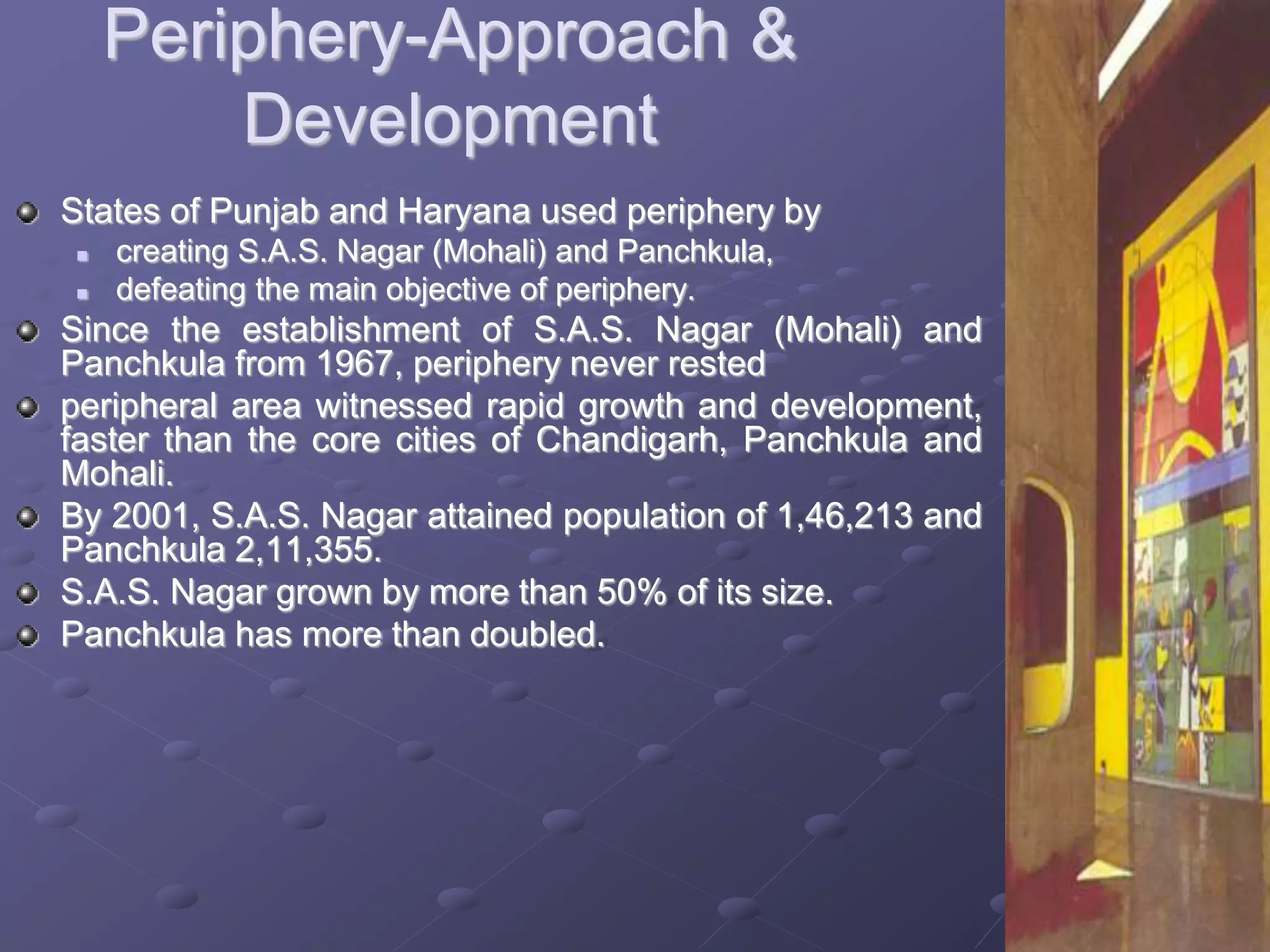 Periphery-Approach &
Development
States of Punjab and Haryana used periphery by
 creating S.A.S. Nagar (Mohali) and Panchkula,
 defeating the main objective of periphery.
Since the establishment of S.A.S. Nagar (Mohali) and
Panchkula from 1967, periphery never rested
peripheral area witnessed rapid growth and development,
faster than the core cities of Chandigarh, Panchkula and
Mohali.
By 2001, S.A.S. Nagar attained population of 1,46,213 and
Panchkula 2,11,355.
S.A.S. Nagar grown by more than 50% of its size.
Panchkula has more than doubled.
 