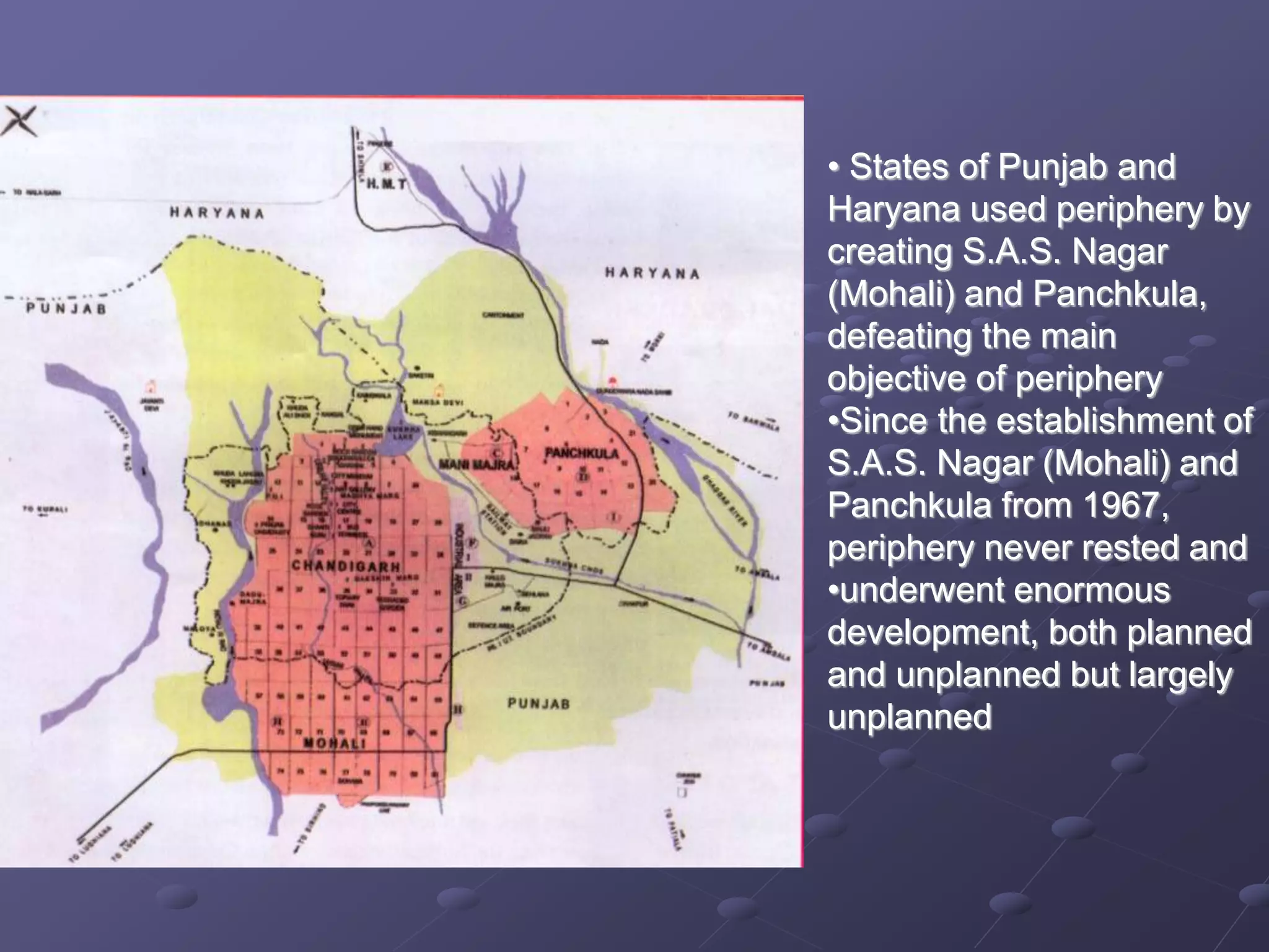 • States of Punjab and
Haryana used periphery by
creating S.A.S. Nagar
(Mohali) and Panchkula,
defeating the main
objective of periphery
•Since the establishment of
S.A.S. Nagar (Mohali) and
Panchkula from 1967,
periphery never rested and
•underwent enormous
development, both planned
and unplanned but largely
unplanned
 