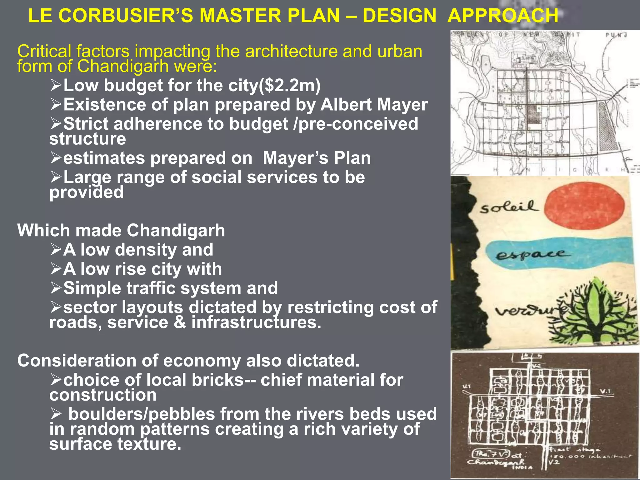 COLONIAL ARCHITECTURE
VICTORIA HALL KOLKATA
LE CORBUSIER’S MASTER PLAN – DESIGN APPROACH
Critical factors impacting the architecture and urban
form of Chandigarh were:
Low budget for the city($2.2m)
Existence of plan prepared by Albert Mayer
Strict adherence to budget /pre-conceived
structure
estimates prepared on Mayer’s Plan
Large range of social services to be
provided
Which made Chandigarh
A low density and
A low rise city with
Simple traffic system and
sector layouts dictated by restricting cost of
roads, service & infrastructures.
Consideration of economy also dictated.
choice of local bricks-- chief material for
construction
 boulders/pebbles from the rivers beds used
in random patterns creating a rich variety of
surface texture.
 