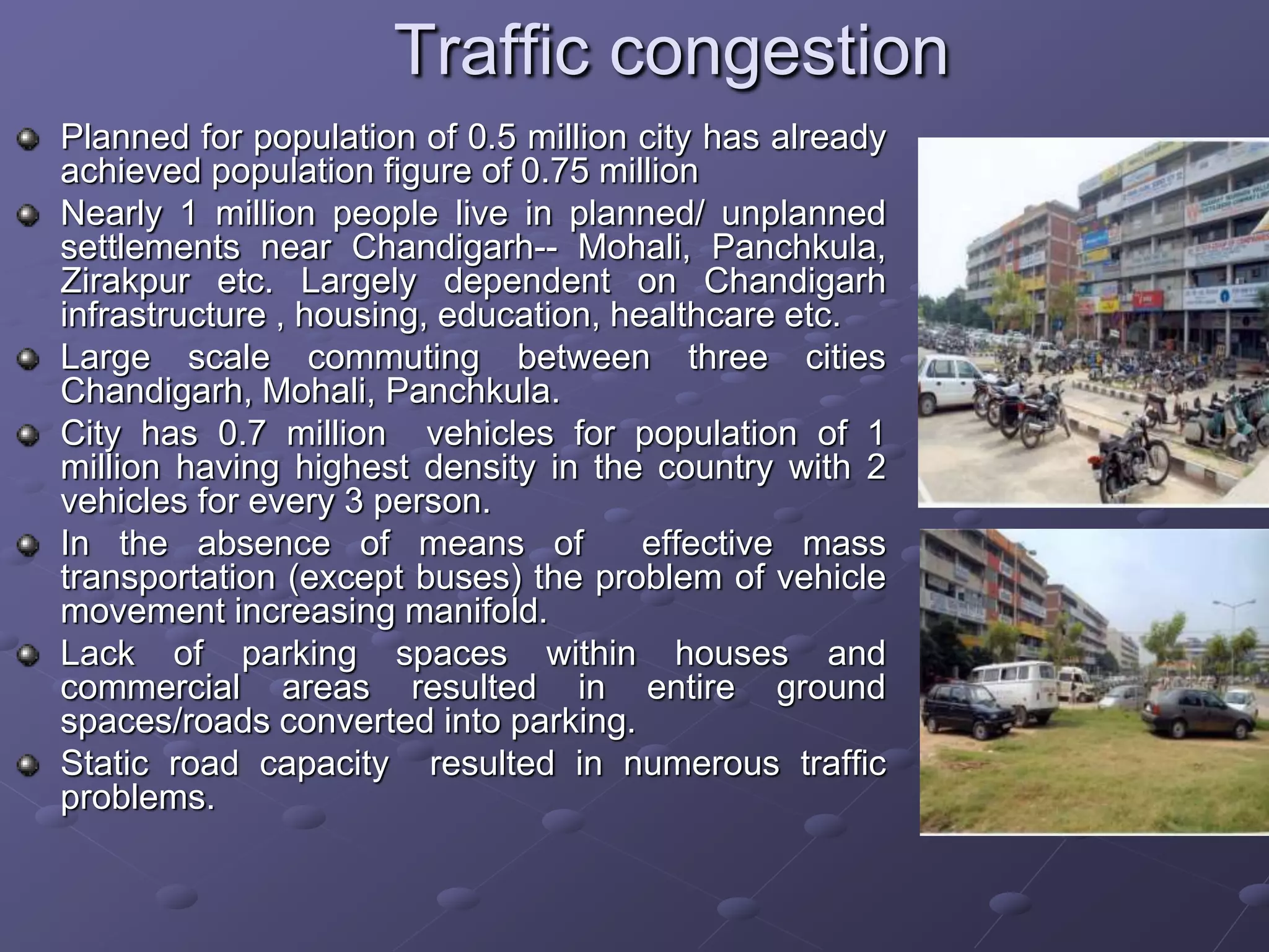 Traffic congestion
Planned for population of 0.5 million city has already
achieved population figure of 0.75 million
Nearly 1 million people live in planned/ unplanned
settlements near Chandigarh-- Mohali, Panchkula,
Zirakpur etc. Largely dependent on Chandigarh
infrastructure , housing, education, healthcare etc.
Large scale commuting between three cities
Chandigarh, Mohali, Panchkula.
City has 0.7 million vehicles for population of 1
million having highest density in the country with 2
vehicles for every 3 person.
In the absence of means of effective mass
transportation (except buses) the problem of vehicle
movement increasing manifold.
Lack of parking spaces within houses and
commercial areas resulted in entire ground
spaces/roads converted into parking.
Static road capacity resulted in numerous traffic
problems.
 